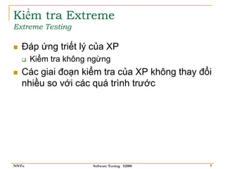 Kiểm tra Extreme
Extreme Testing

   Đáp ứng triết lý của XP
       Kiểm tra không ngừng
   Các giai đoạn kiểm tra của XP không thay đổi
   nhiều so với các quá trình trước




NNTu                  Software Testing S2008   7
 