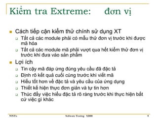 Kiểm tra Extreme:                                   đơn vị

   Cách tiếp cận kiểm thử chính sử dụng XT
       Tất cả các module phải có mẫu thử đơn vị trước khi được
       mã hóa
       Tất cả các module mã phải vượt qua hết kiểm thử đơn vị
       trước khi đưa vào sản phẩm
   Lợi ích
       Tin cậy mã đáp ứng đúng yêu cầu đã đặc tả
       Định rõ kết quả cuối cùng trước khi viết mã
       Hiểu tốt hơn về đặc tả và yêu cầu của ứng dụng
       Thiết kế hiện thực đơn giản và tự tin hơn
       Thúc đẩy việc hiểu đặc tả rõ ràng trước khi thực hiện bất
       cứ việc gì khác


NNTu                       Software Testing S2008                  8
 