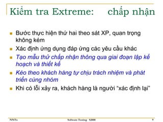 Kiểm tra Extreme:                               chấp nhận

   Bước thực hiện thứ hai theo sát XP, quan trọng
   không kém
   Xác định ứng dụng đáp ứng các yêu cầu khác
   Tạo mẫu thử chấp nhận thông qua giai đoạn lập kế
   hoạch và thiết kế
   Kéo theo khách hàng tự chịu trách nhiệm và phát
   triển cùng nhóm
   Khi có lỗi xảy ra, khách hàng là người “xác định lại”




NNTu                   Software Testing S2008              9
 
