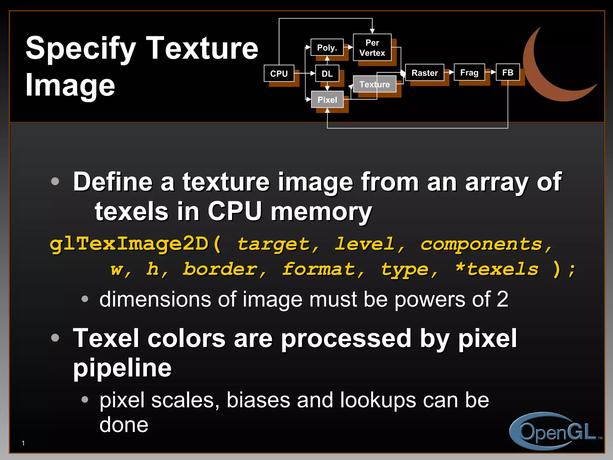 Define a texture image from an array of    texels in CPU memory glTexImage2D(  target, level, components,   w, h, border, format, type, *texels  ); dimensions of image must be powers of 2 Texel colors are processed by pixel pipeline pixel scales, biases and lookups can be done Specify Texture Image CPU DL Poly. Per Vertex Raster Frag FB Pixel Texture 