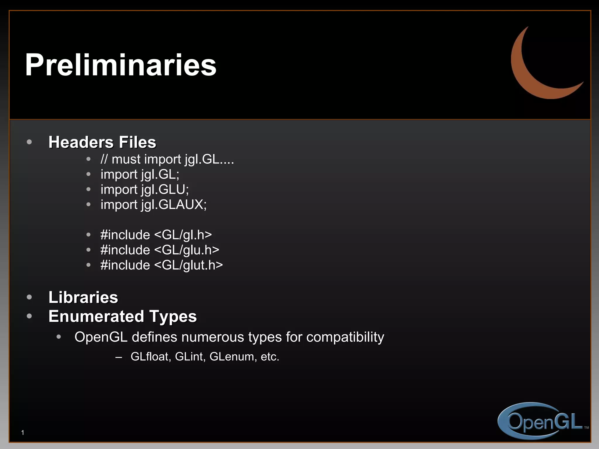Preliminaries Headers Files  // must import jgl.GL.... import jgl.GL; import jgl.GLU; import jgl.GLAUX; #include <GL/gl.h> #include <GL/glu.h> #include <GL/glut.h> Libraries Enumerated Types OpenGL defines numerous types for compatibility GLfloat, GLint, GLenum, etc. 