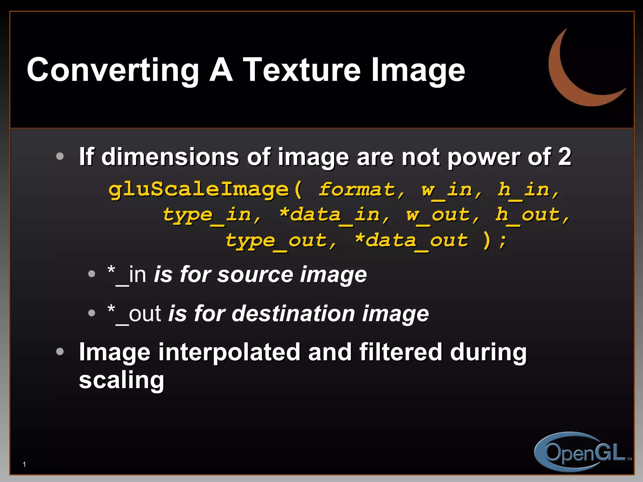 Converting A Texture Image If dimensions of image are not power of 2 gluScaleImage(  format, w_in, h_in,   type_in, *data_in, w_out, h_out,   type_out, *data_out  ); *_in  is for source image *_out  is for destination image Image interpolated and filtered during scaling 