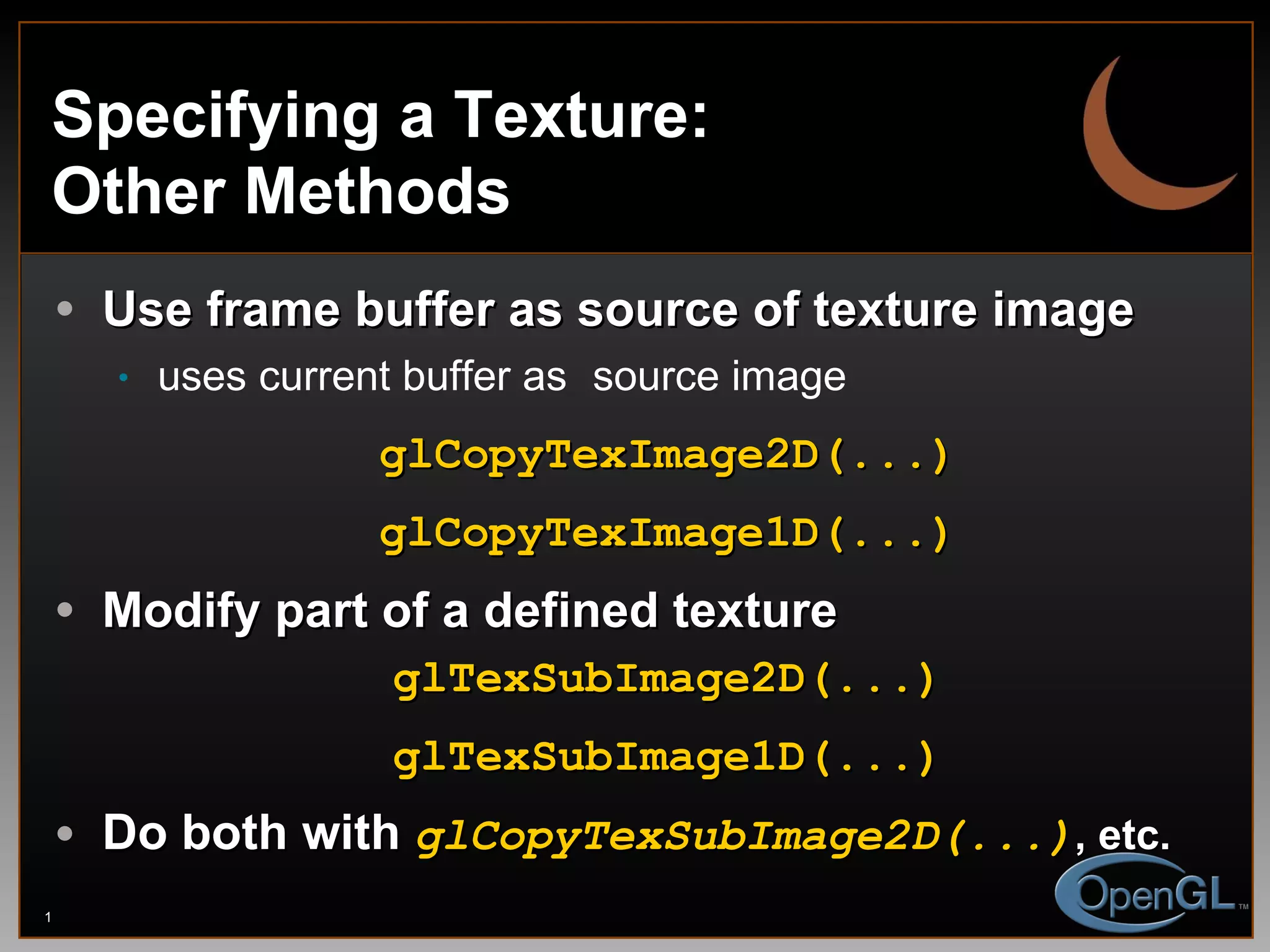 Specifying a Texture: Other Methods Use frame buffer as source of texture image uses current buffer as   source image glCopyTexImage2D(...) glCopyTexImage1D(...) Modify part of a defined texture glTexSubImage2D(...) glTexSubImage1D(...) Do both with  glCopyTexSubImage2D(...) , etc. 