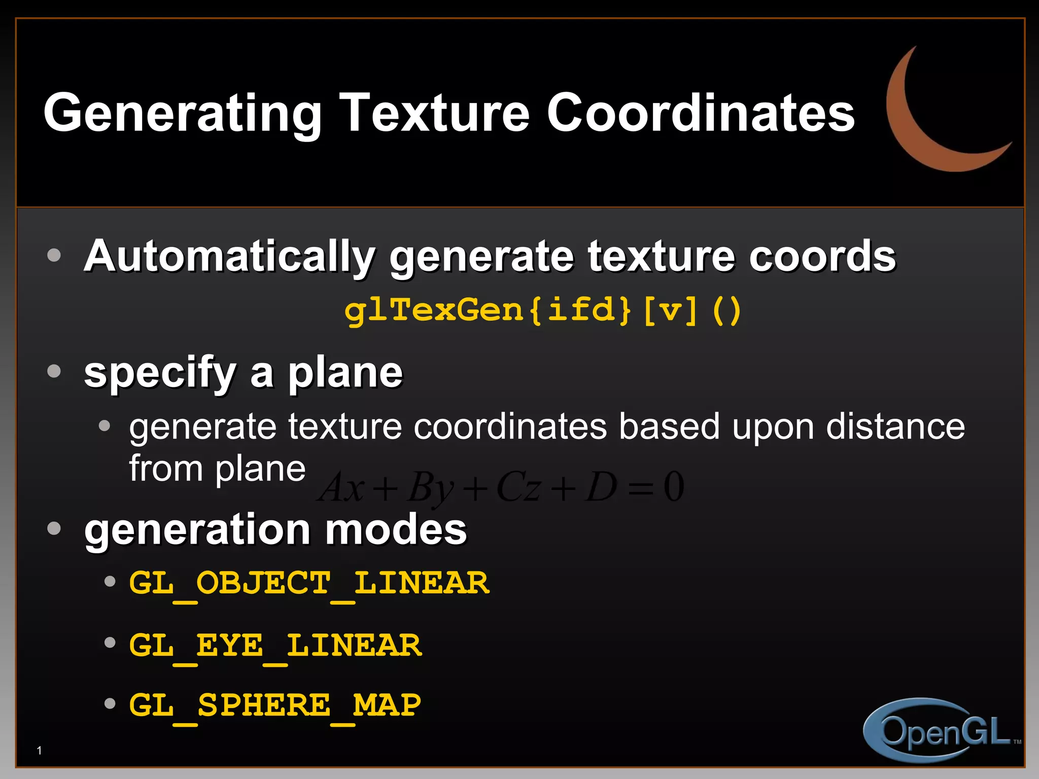 Generating Texture Coordinates Automatically generate texture coords glTexGen{ifd}[v]() specify a plane generate texture coordinates based upon distance from plane generation modes GL_OBJECT_LINEAR GL_EYE_LINEAR   GL_SPHERE_MAP 