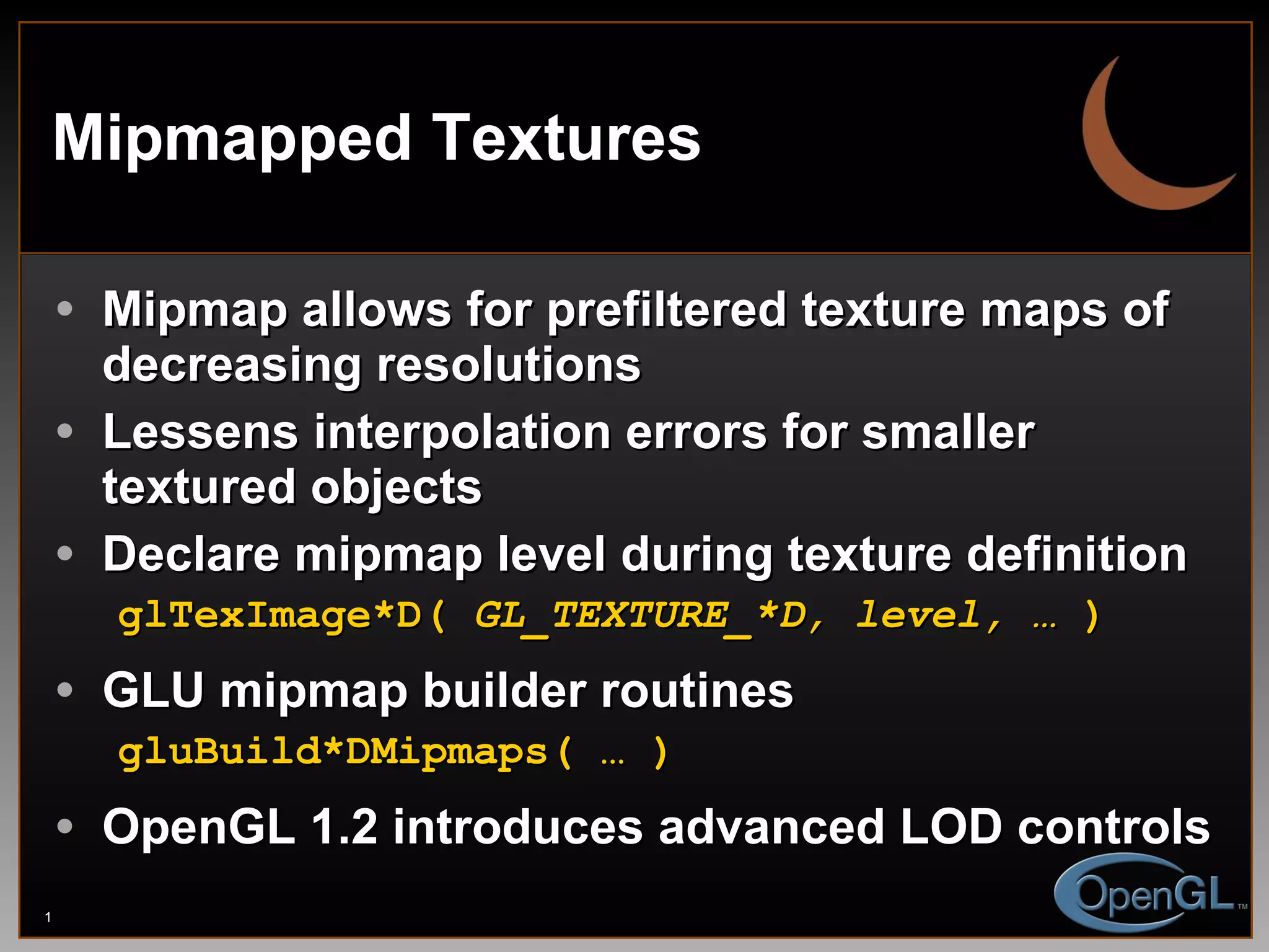 Mipmapped Textures Mipmap allows for prefiltered texture maps of decreasing resolutions Lessens interpolation errors for smaller textured objects Declare mipmap level during texture definition glTexImage*D(  GL_TEXTURE_*D, level, …  ) GLU mipmap builder routines gluBuild*DMipmaps( … ) OpenGL 1.2 introduces advanced LOD controls 