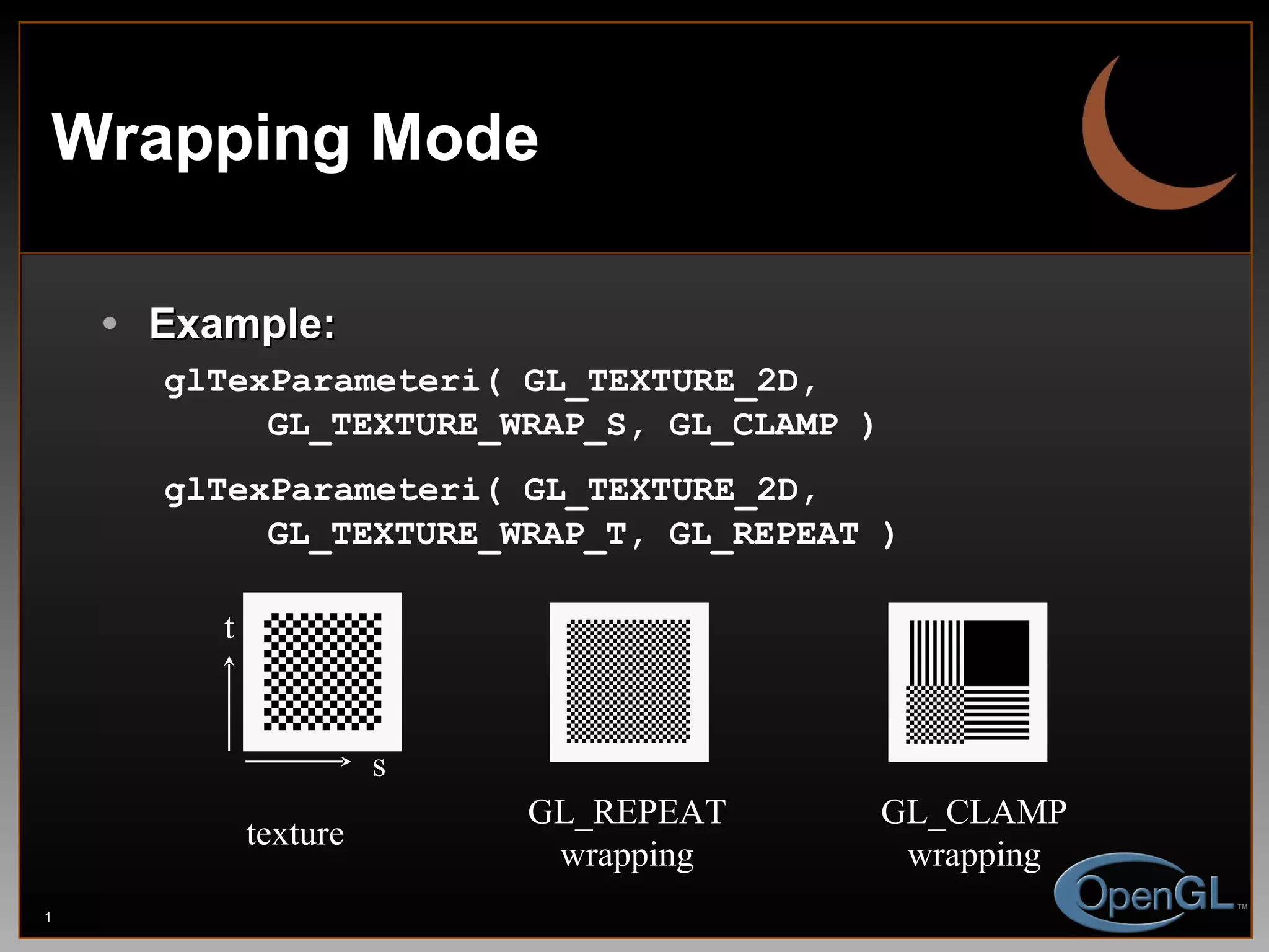 Wrapping Mode Example: glTexParameteri( GL_TEXTURE_2D,    GL_TEXTURE_WRAP_S, GL_CLAMP ) glTexParameteri( GL_TEXTURE_2D,    GL_TEXTURE_WRAP_T, GL_REPEAT ) texture GL_REPEAT wrapping GL_CLAMP wrapping s t 