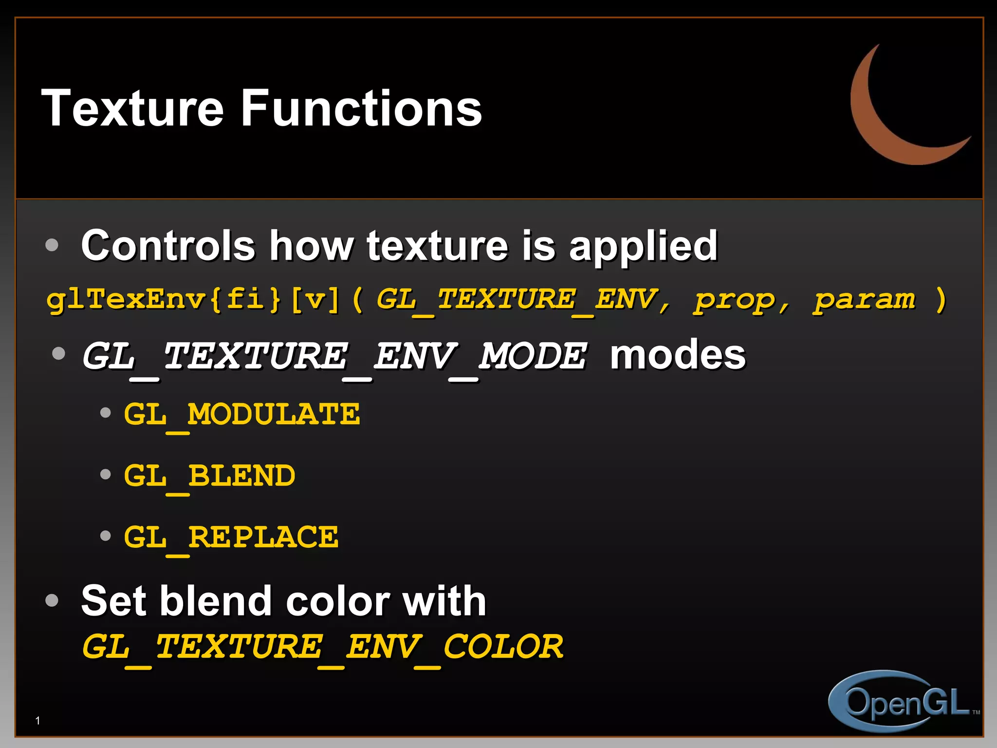 Texture Functions Controls how texture is applied glTexEnv{fi}[v](   GL_TEXTURE_ENV, prop, param  )   GL_TEXTURE_ENV_MODE   modes GL_MODULATE GL_BLEND GL_REPLACE Set blend color with  GL_TEXTURE_ENV_COLOR 