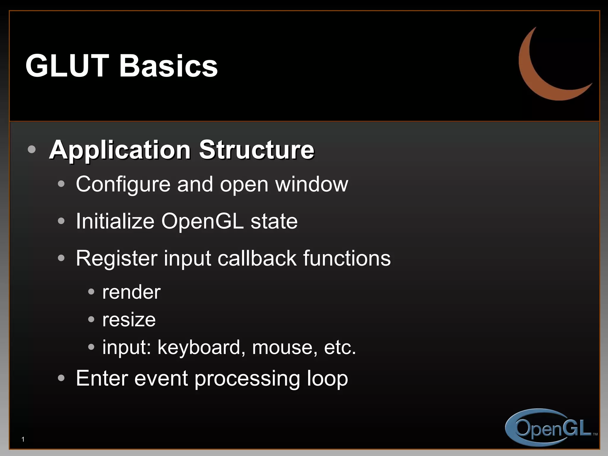 GLUT Basics Application Structure Configure and open window Initialize OpenGL state Register input callback functions render resize input: keyboard, mouse, etc. Enter event processing loop 