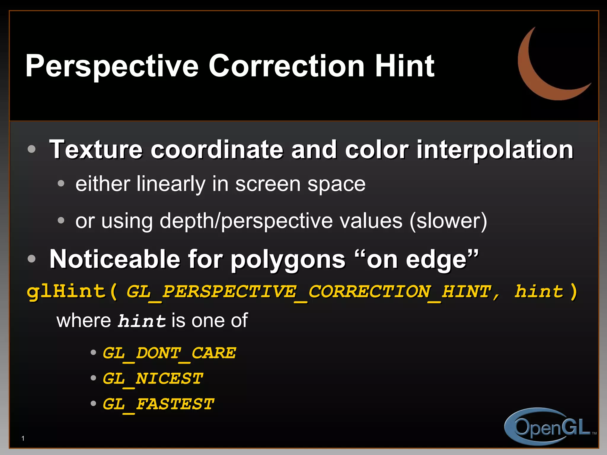 Perspective Correction Hint Texture coordinate and color interpolation either linearly in screen space or using depth/perspective values (slower) Noticeable for polygons “on edge” glHint(   GL_PERSPECTIVE_CORRECTION_HINT, hint   ) where  hint  is one of  GL_DONT_CARE GL_NICEST GL_FASTEST 