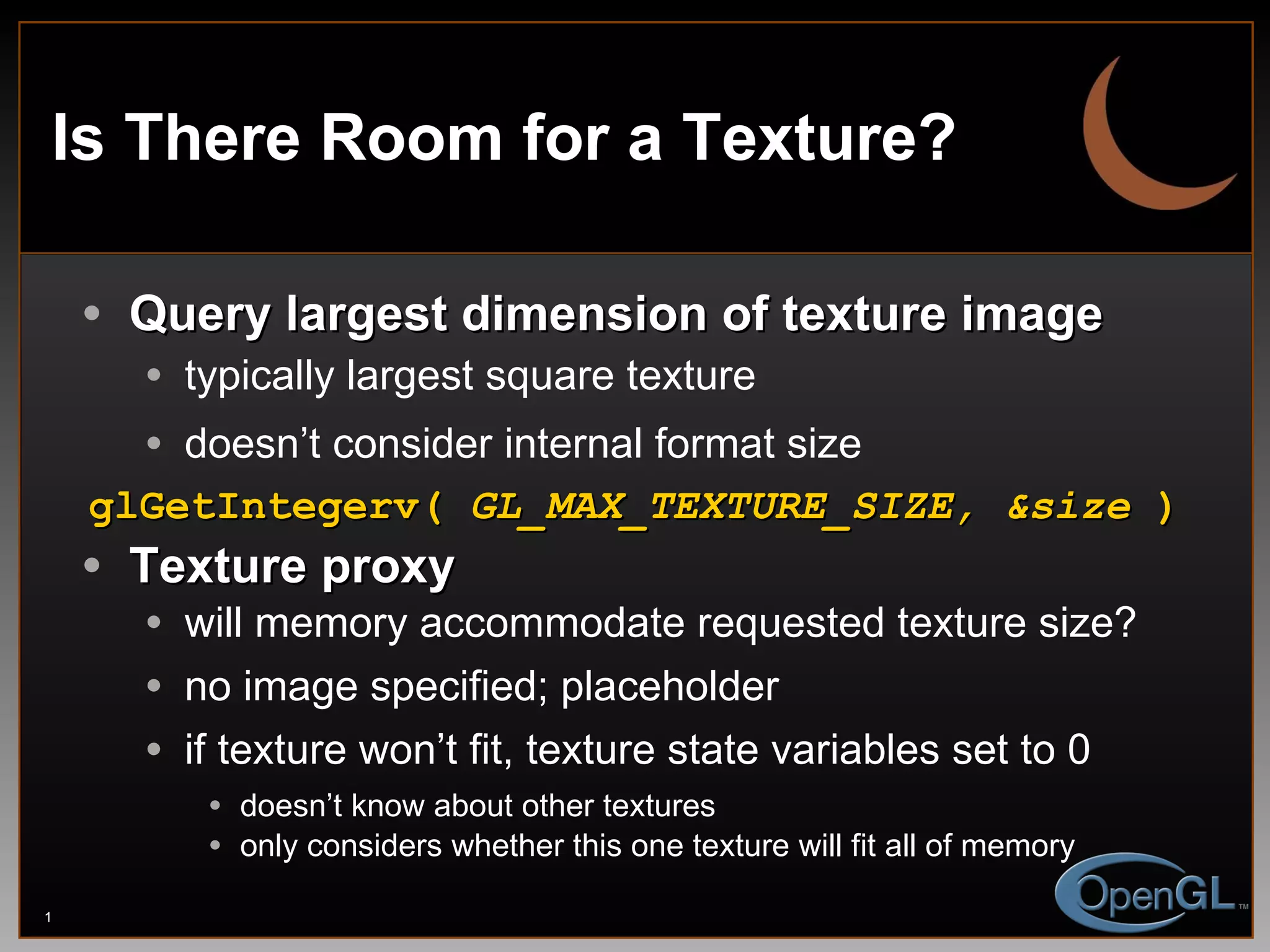 Is There Room for a Texture? Query largest dimension of texture image typically largest square texture doesn’t consider internal format size glGetIntegerv(  GL_MAX_TEXTURE_SIZE, &size  ) Texture proxy will memory accommodate requested texture size?  no image specified; placeholder if texture won’t fit, texture state variables set to 0 doesn’t know about other textures only considers whether this one texture will fit all of memory 