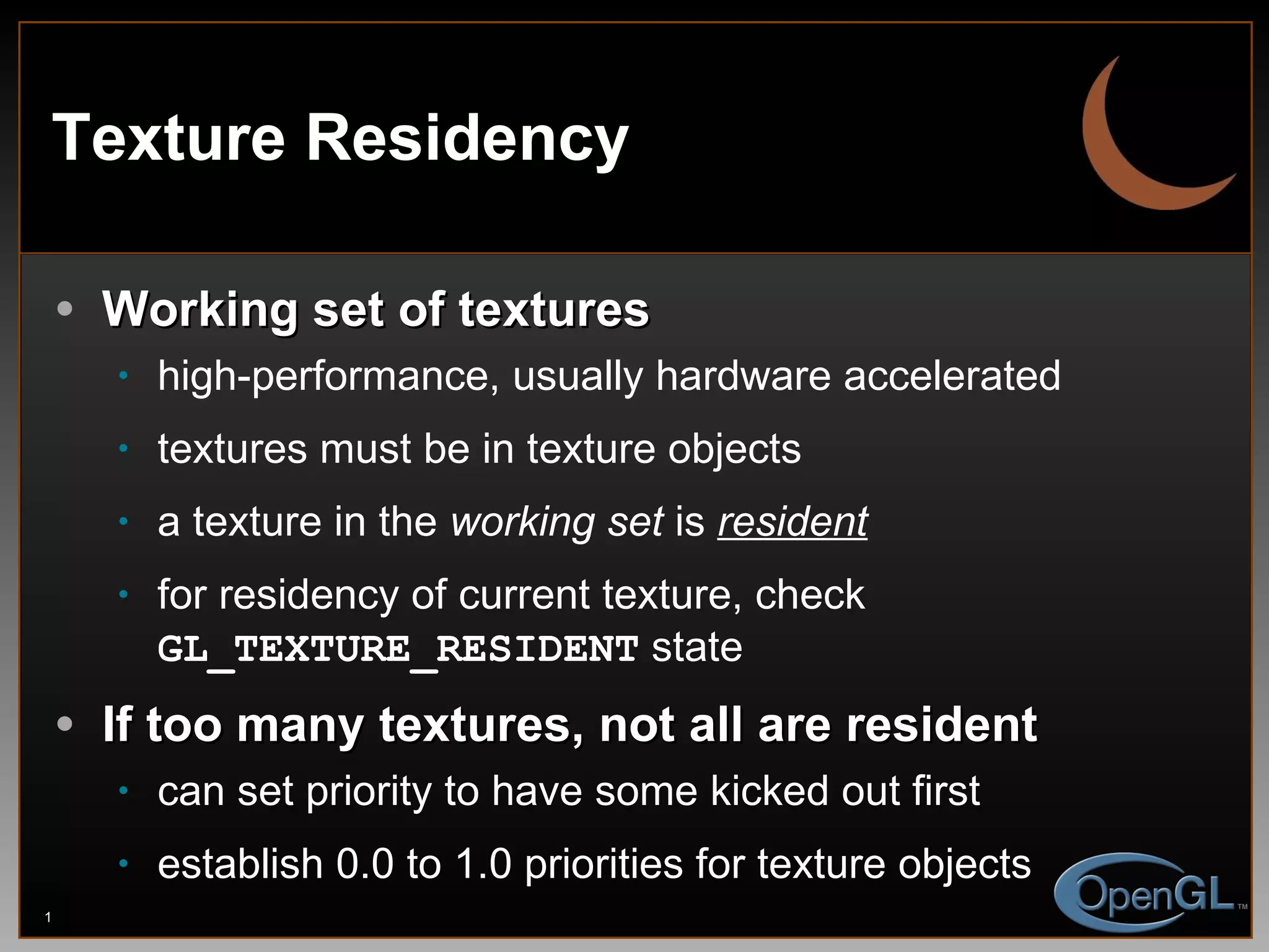 Texture Residency Working set of textures high-performance, usually hardware accelerated textures must be in texture objects a texture in the  working set  is  resident for residency of current texture, check  GL_TEXTURE_RESIDENT  state If too many textures, not all are resident can set priority to have some kicked out first establish 0.0 to 1.0 priorities for texture objects 