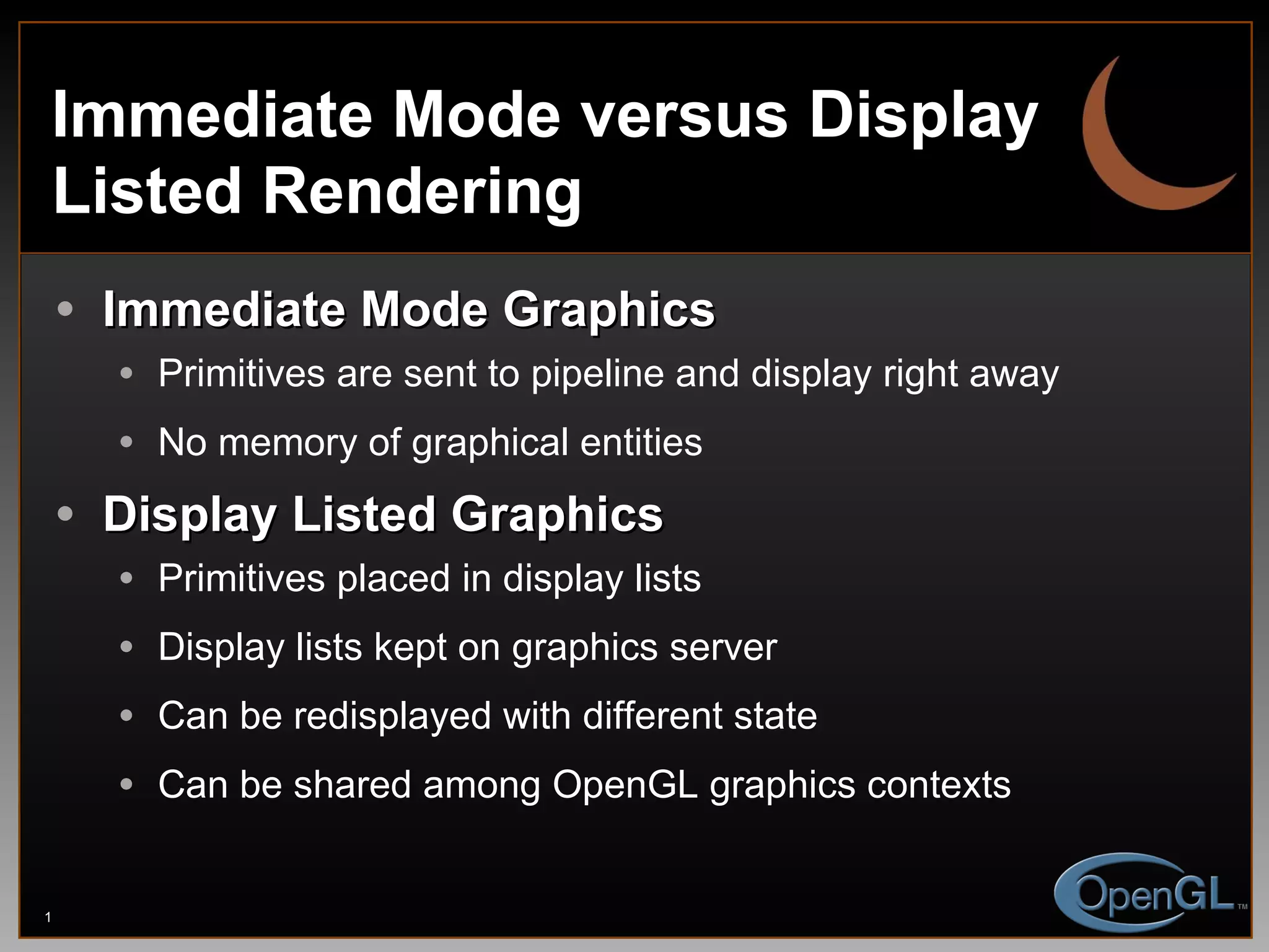 Immediate Mode versus Display Listed Rendering Immediate Mode Graphics Primitives are sent to pipeline and display right away No memory of graphical entities Display Listed Graphics Primitives placed in display lists Display lists kept on graphics server Can be redisplayed with different state Can be shared among OpenGL graphics contexts 