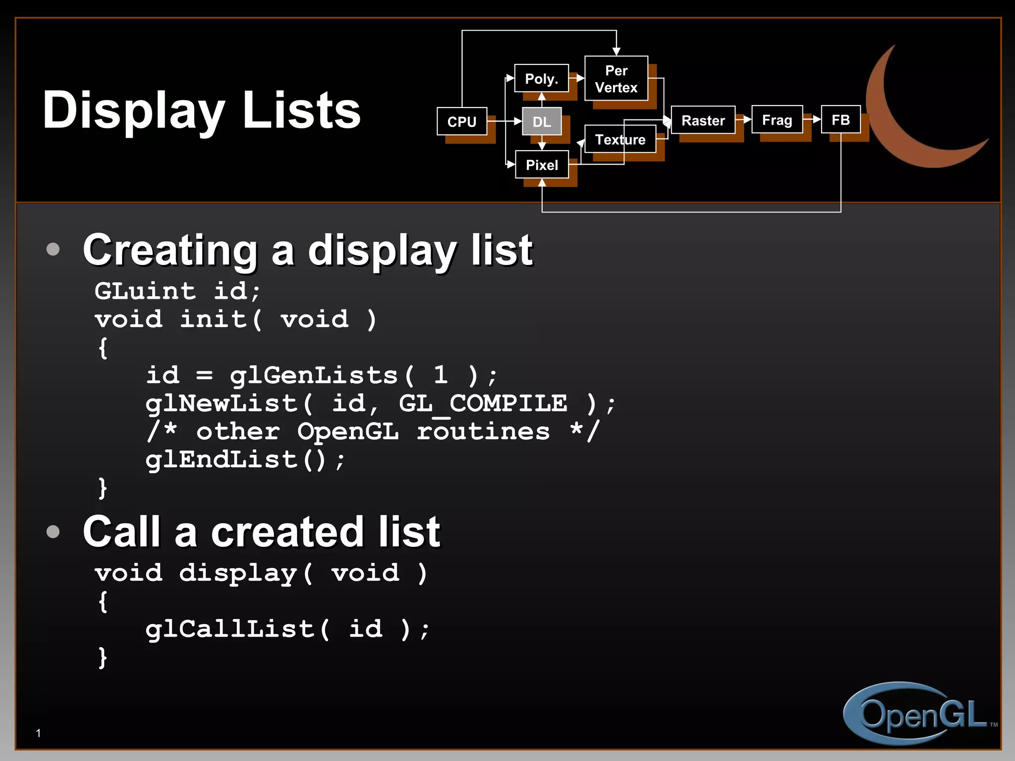 Display Lists Creating a display list GLuint id; void init( void ) { id = glGenLists( 1 ); glNewList( id, GL_COMPILE ); /* other OpenGL routines */ glEndList(); } Call a created list void display( void ) { glCallList( id ); } CPU DL Poly. Per Vertex Raster Frag FB Pixel Texture 
