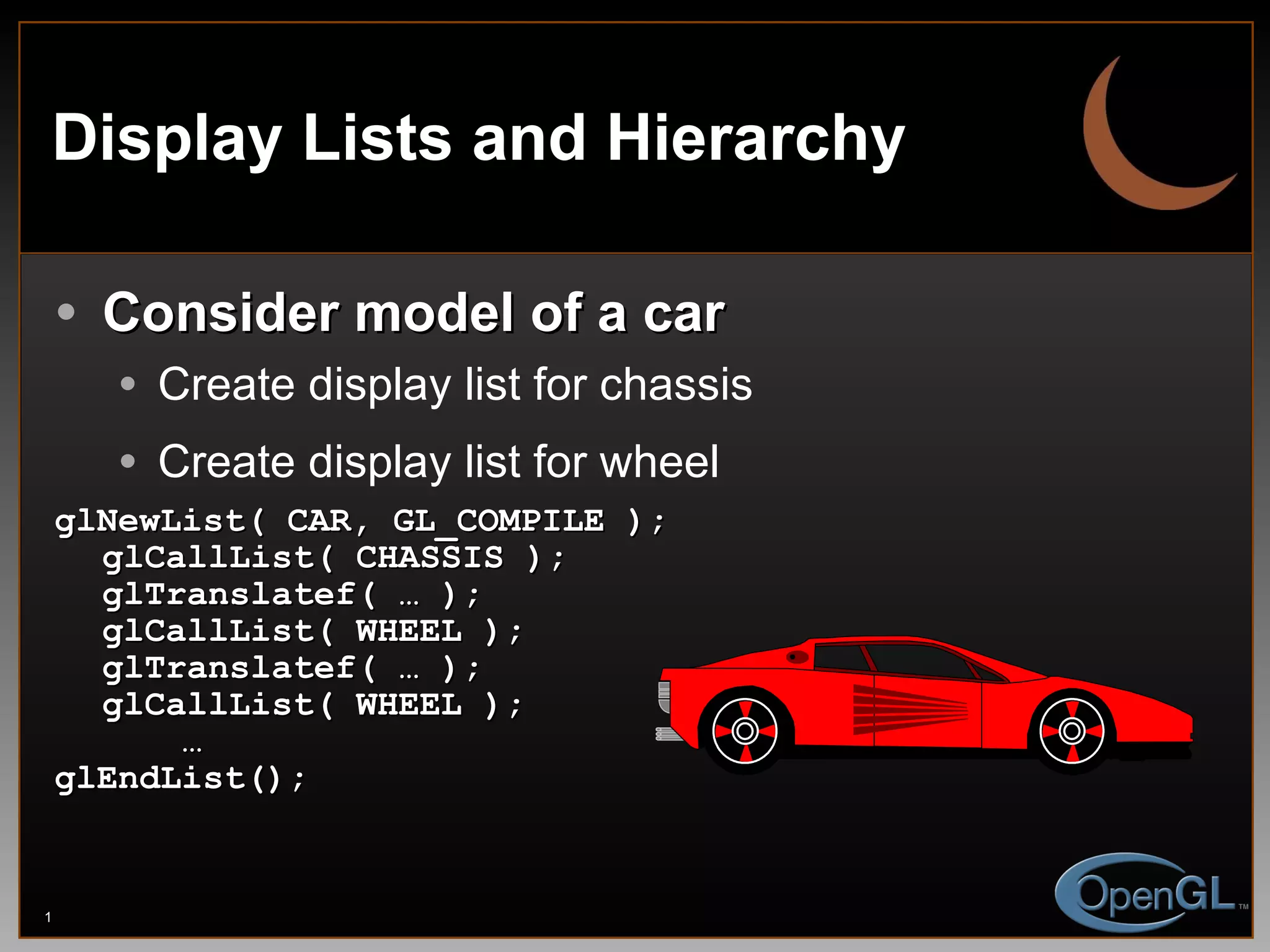 Display Lists and Hierarchy Consider model of a car Create display list for chassis Create display list for wheel glNewList( CAR, GL_COMPILE ); glCallList( CHASSIS ); glTranslatef( … ); glCallList( WHEEL ); glTranslatef( … ); glCallList( WHEEL ); … glEndList(); 