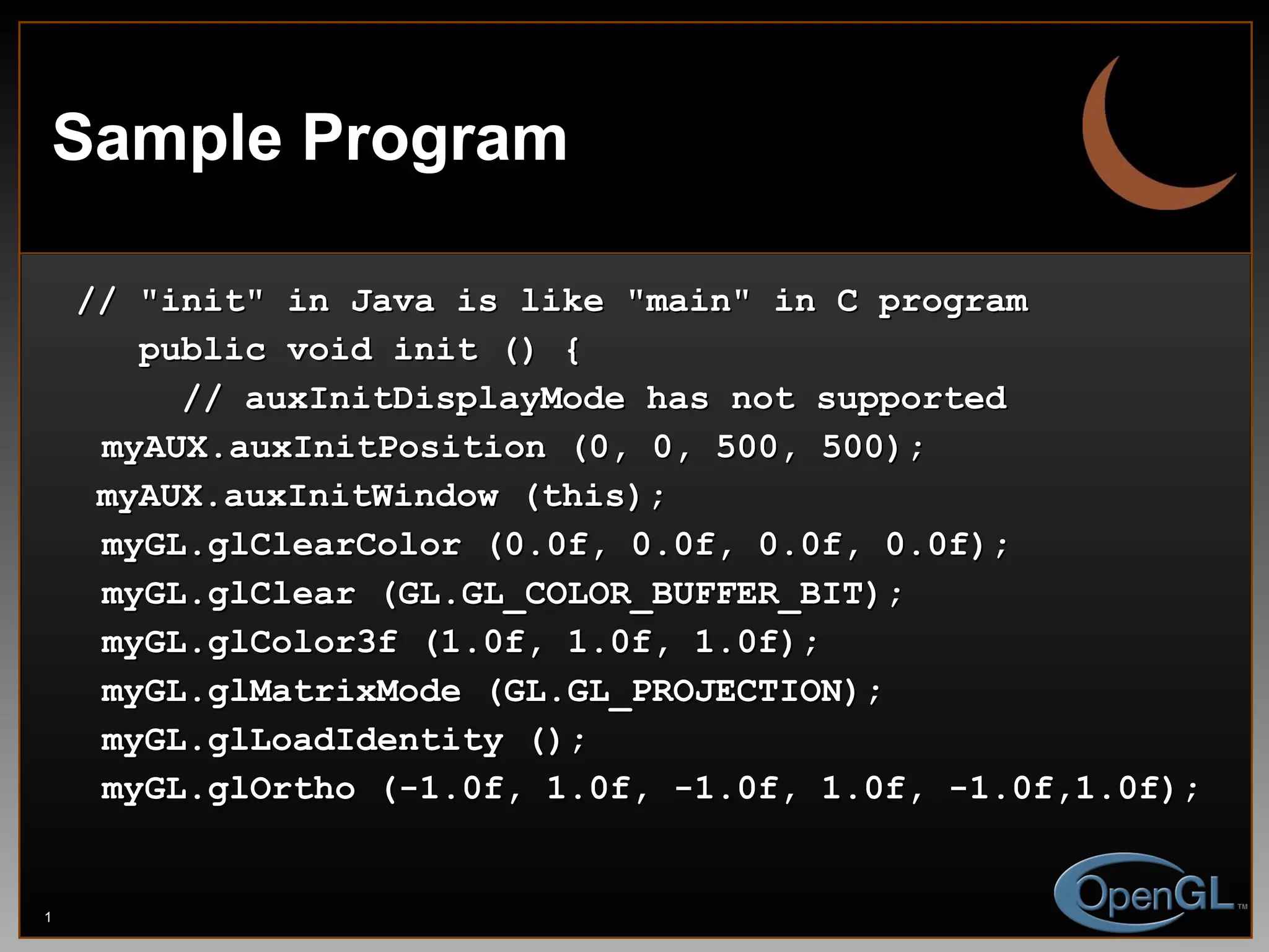 Sample Program // &quot;init&quot; in Java is like &quot;main&quot; in C program public void init () { // auxInitDisplayMode has not supported myAUX.auxInitPosition (0, 0, 500, 500); myAUX.auxInitWindow (this); myGL.glClearColor (0.0f, 0.0f, 0.0f, 0.0f); myGL.glClear (GL.GL_COLOR_BUFFER_BIT); myGL.glColor3f (1.0f, 1.0f, 1.0f); myGL.glMatrixMode (GL.GL_PROJECTION); myGL.glLoadIdentity (); myGL.glOrtho (-1.0f, 1.0f, -1.0f, 1.0f, -1.0f,1.0f); 