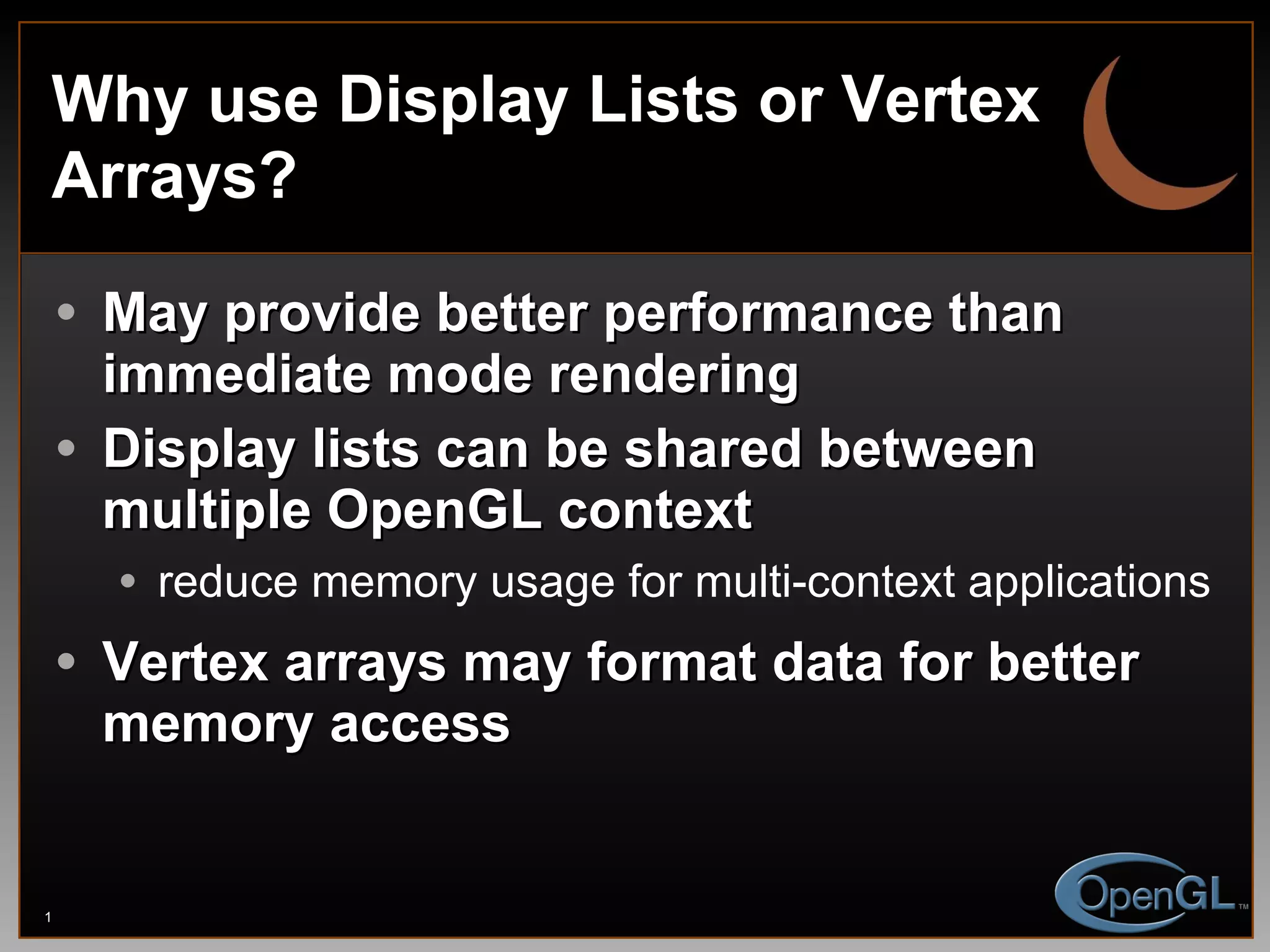 Why use Display Lists or Vertex Arrays? May provide better performance than immediate mode rendering Display lists can be shared between multiple OpenGL context reduce memory usage for multi-context applications Vertex arrays may format data for better memory access 
