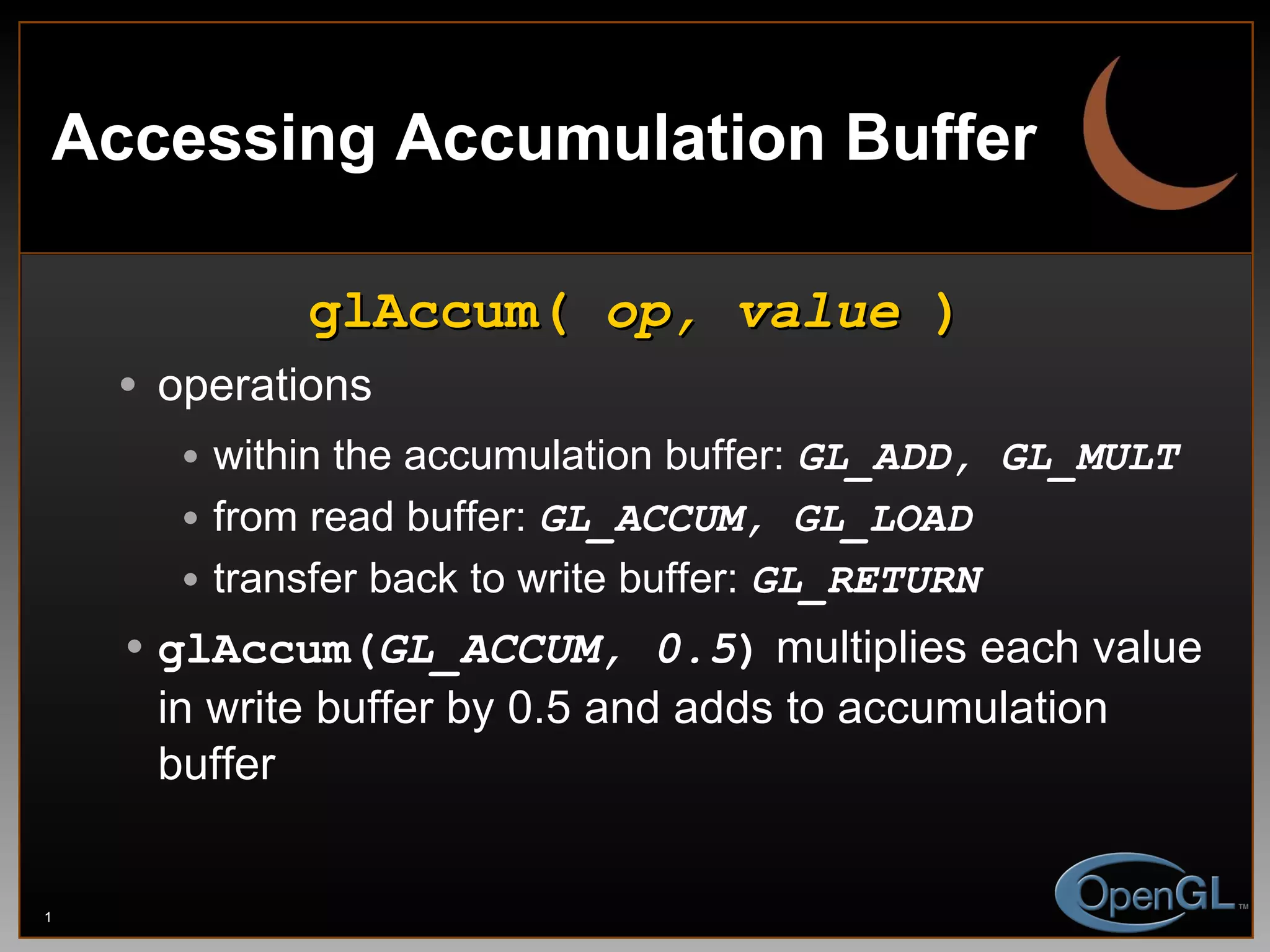 Accessing Accumulation Buffer glAccum(  op, value  ) operations within the accumulation buffer:  GL_ADD, GL_MULT from read buffer:  GL_ACCUM, GL_LOAD transfer back to write buffer:  GL_RETURN glAccum( GL_ACCUM, 0.5 )  multiplies each value in write buffer by 0.5 and adds to accumulation buffer 