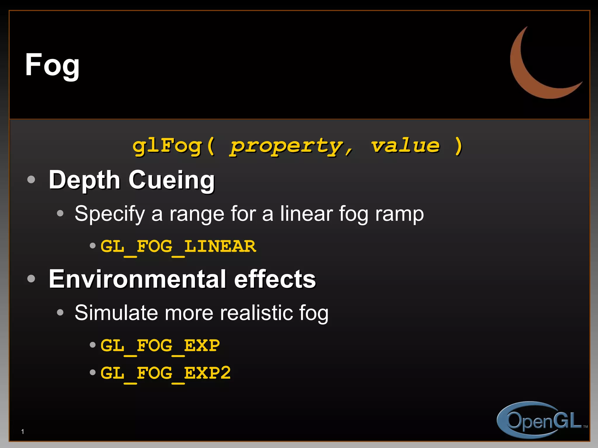 Fog glFog(  property, value  ) Depth Cueing Specify a range for a linear fog ramp GL_FOG_LINEAR Environmental effects Simulate more realistic fog GL_FOG_EXP GL_FOG_EXP2 