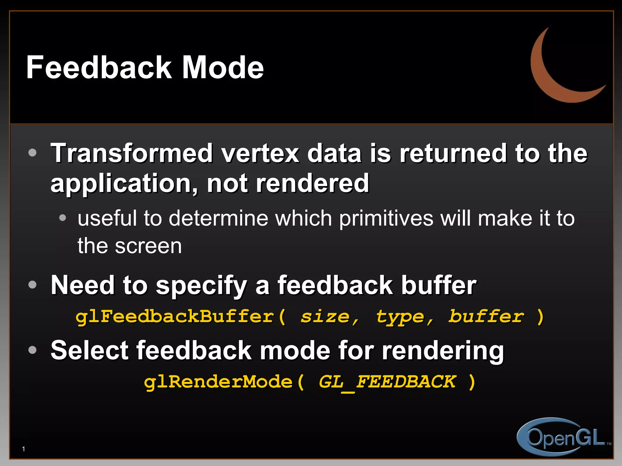 Feedback Mode Transformed vertex data is returned to the application, not rendered useful to determine which primitives will make it to the screen Need to specify a feedback buffer glFeedbackBuffer(  size, type, buffer  ) Select feedback mode for rendering glRenderMode(  GL_FEEDBACK  ) 