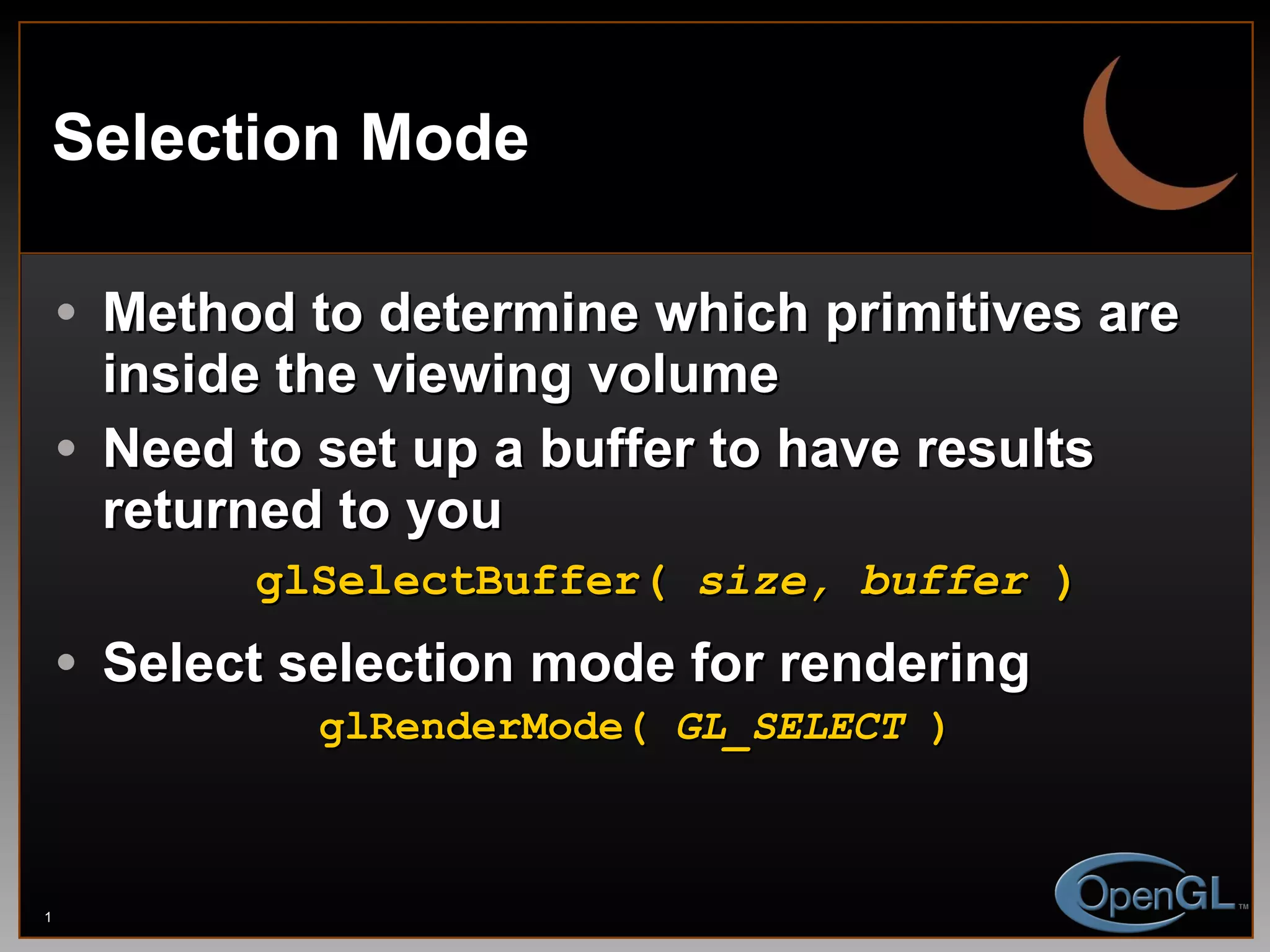 Selection Mode Method to determine which primitives are inside the viewing volume Need to set up a buffer to have results returned to you glSelectBuffer(  size, buffer  ) Select selection mode for rendering glRenderMode(  GL_SELECT  ) 