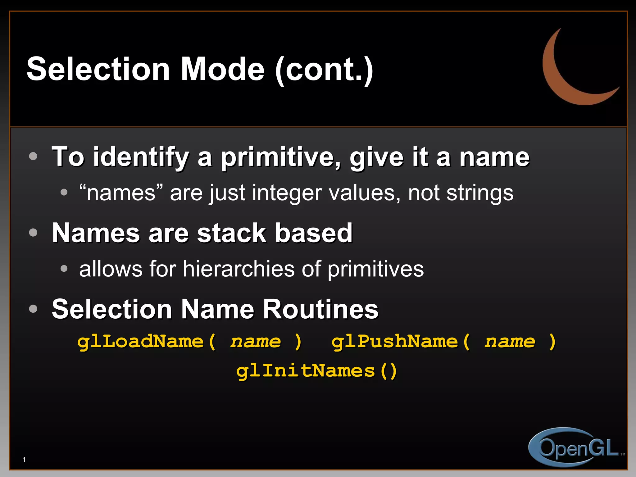 Selection Mode (cont.) To identify a primitive, give it a name “ names” are just integer values, not strings Names are stack based allows for hierarchies of primitives Selection Name Routines glLoadName(  name  ) glPushName(  name  ) glInitNames() 
