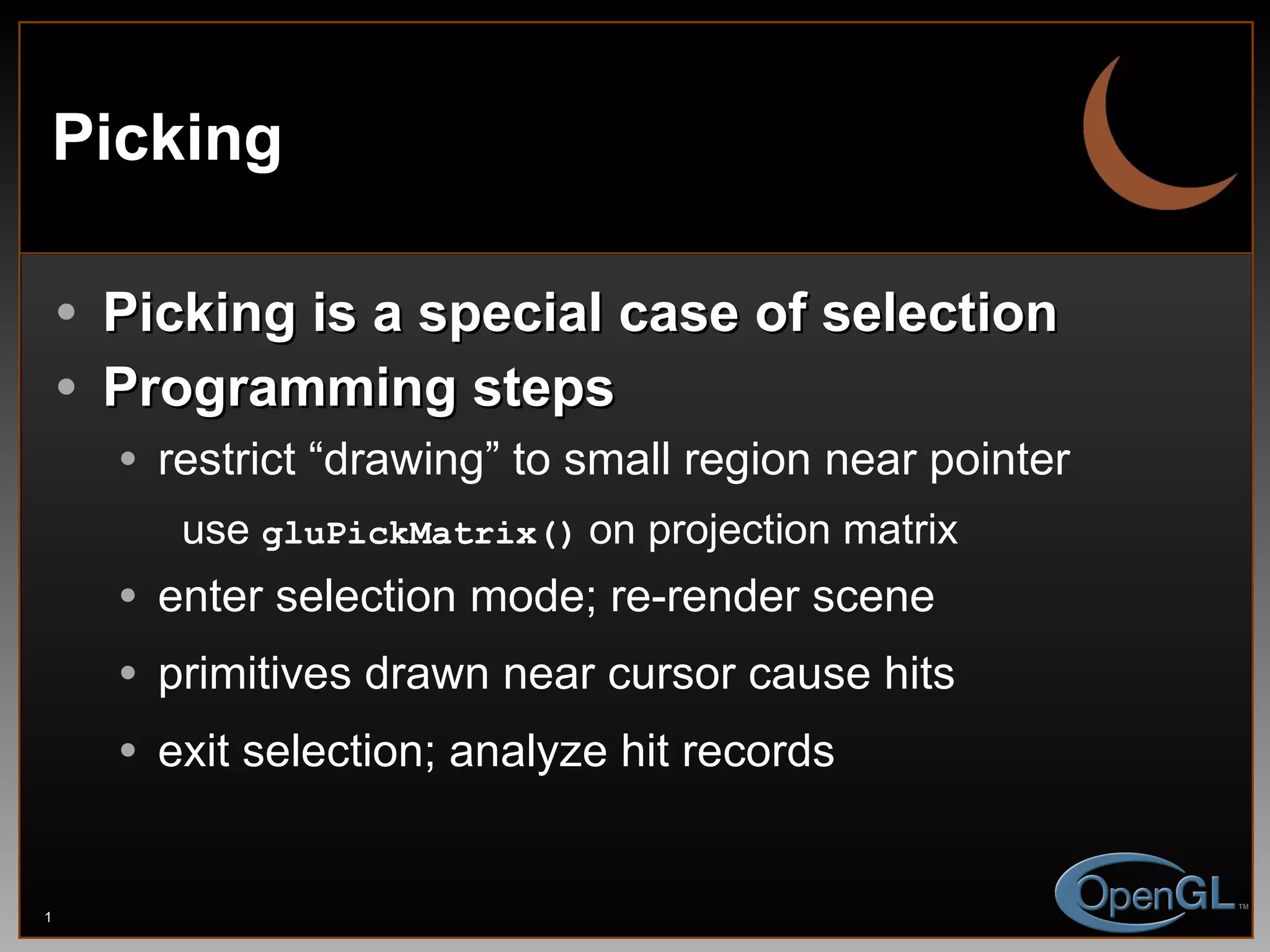 Picking Picking is a special case of selection Programming steps restrict “drawing” to small region near pointer use  gluPickMatrix()   on projection matrix enter selection mode; re-render scene primitives drawn near cursor cause hits exit selection; analyze hit records 
