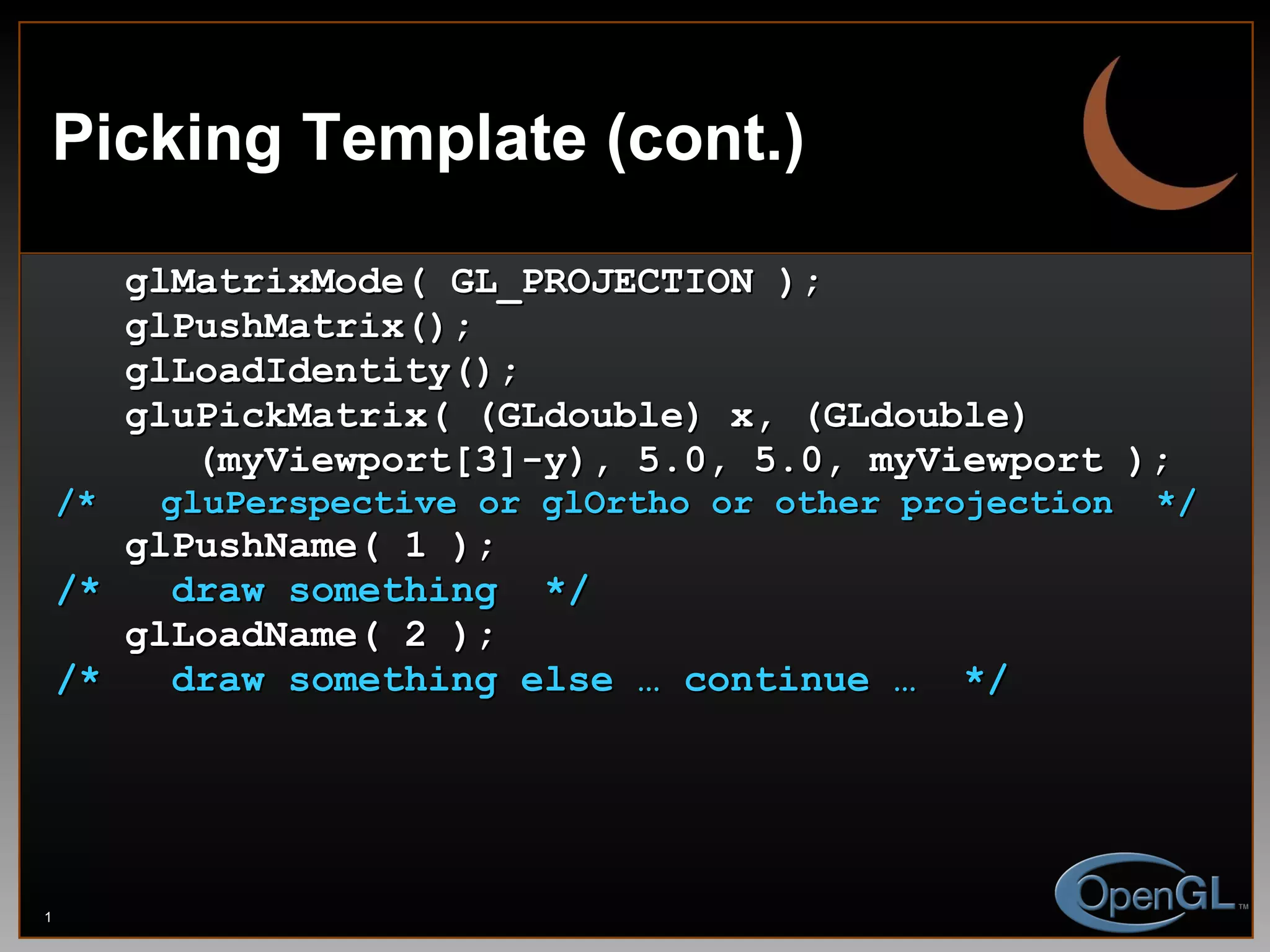 Picking Template (cont.) glMatrixMode( GL_PROJECTION ); glPushMatrix(); glLoadIdentity(); gluPickMatrix( (GLdouble) x, (GLdouble)  (myViewport[3]-y), 5.0, 5.0, myViewport ); /*  gluPerspective or glOrtho or other projection  */ glPushName( 1 ); /*  draw something  */ glLoadName( 2 ); /*  draw something else … continue …  */ 