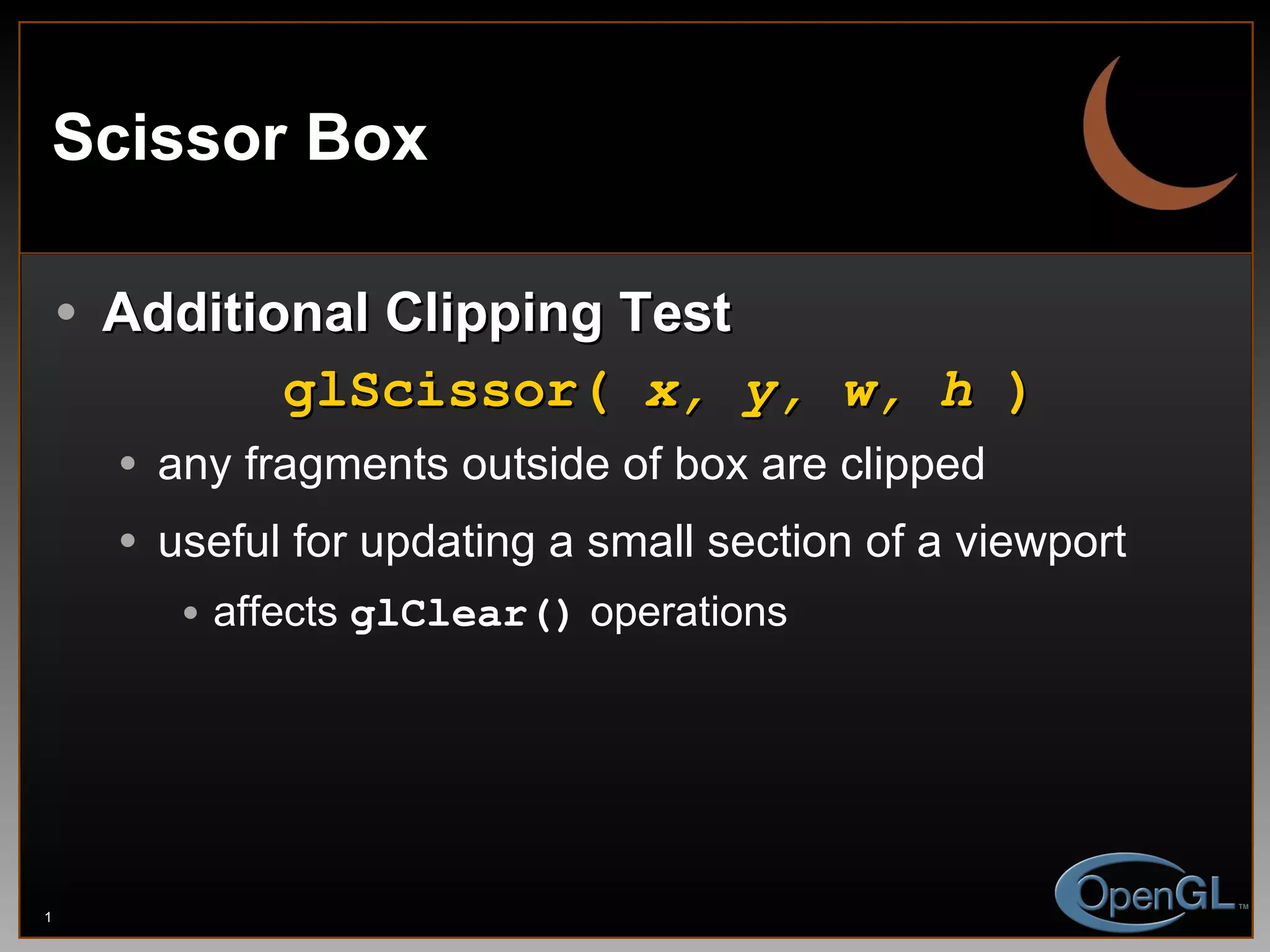 Scissor Box Additional Clipping Test glScissor(  x, y, w, h  ) any fragments outside of box are clipped useful for updating a small section of a viewport affects  glClear()  operations 