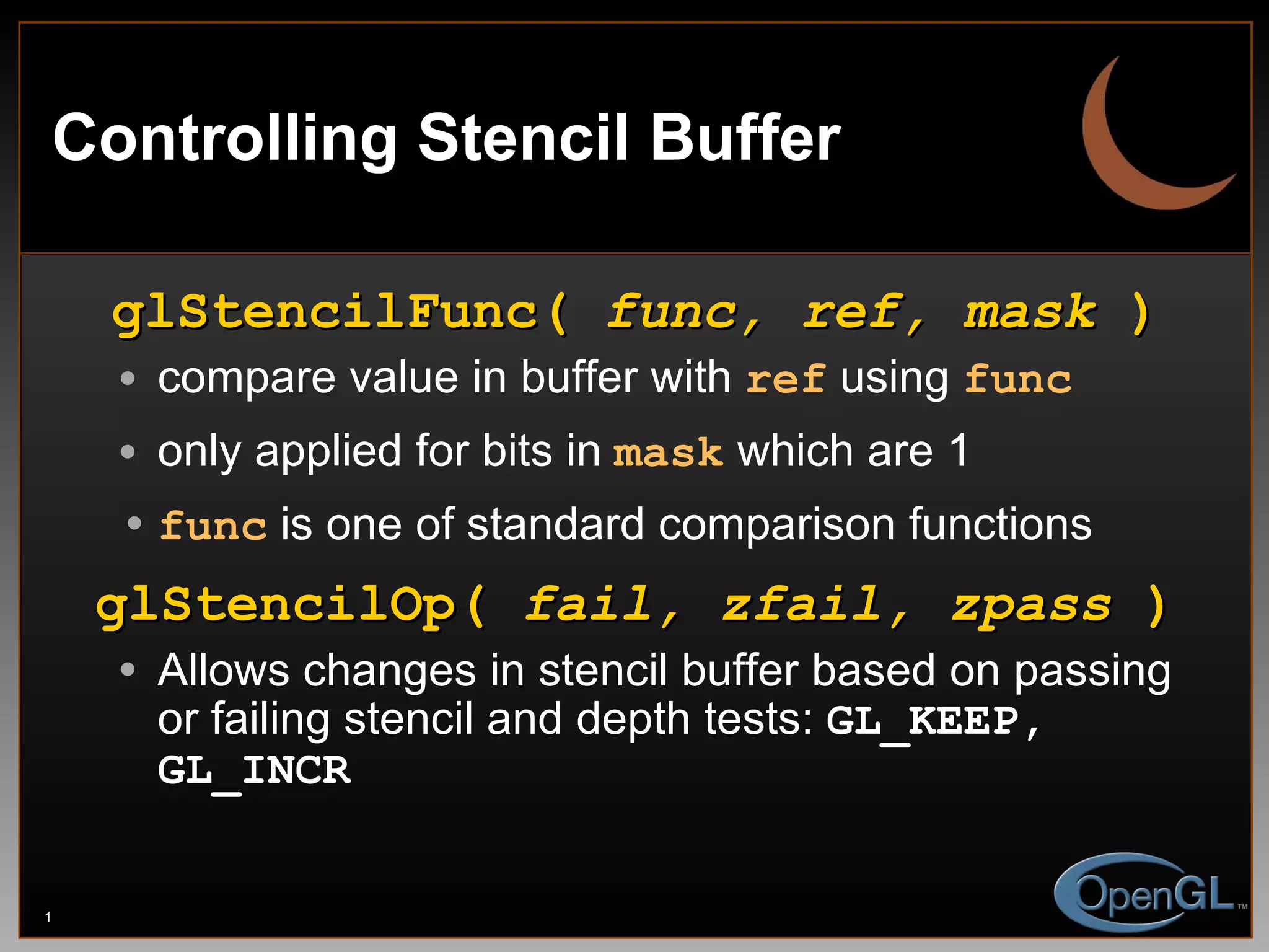Controlling Stencil Buffer glStencilFunc(  func, ref, mask  ) compare value in buffer with  ref  using  func only applied for bits in   mask  which are 1 func  is one of standard comparison functions glStencilOp(  fail, zfail, zpass  ) Allows changes in stencil buffer based on passing or failing stencil and depth tests:  GL_KEEP, GL_INCR 