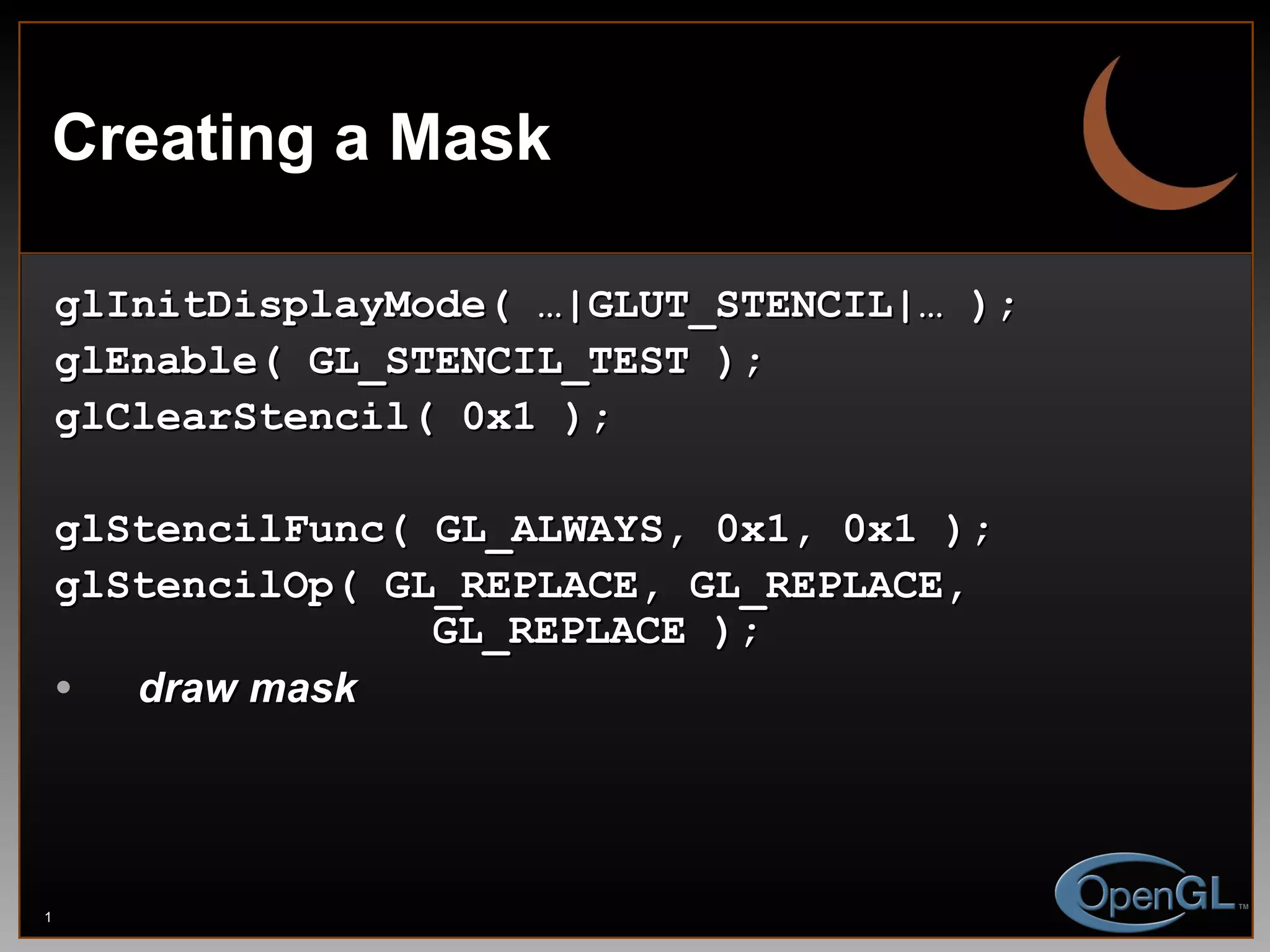 Creating a Mask glInitDisplayMode( …|GLUT_STENCIL|… ); glEnable( GL_STENCIL_TEST ); glClearStencil( 0x1 ); glStencilFunc( GL_ALWAYS, 0x1, 0x1 ); glStencilOp( GL_REPLACE, GL_REPLACE,    GL_REPLACE ); draw mask 