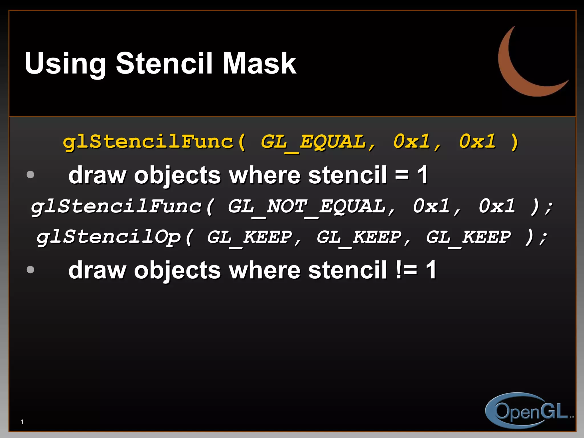 Using Stencil Mask glStencilFunc(  GL_EQUAL, 0x1, 0x1  ) draw objects where stencil = 1 glStencilFunc( GL_NOT_EQUAL, 0x1, 0x1 ); glStencilOp(  GL_KEEP, GL_KEEP, GL_KEEP  ); draw objects where stencil != 1 