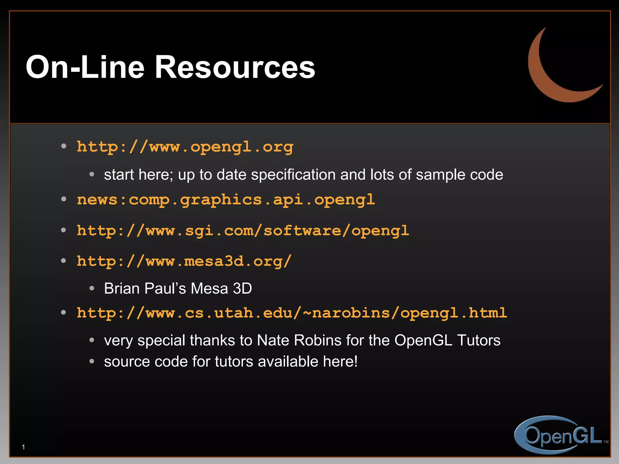 On-Line Resources http://www.opengl.org start here; up to date specification and lots of sample code news:comp.graphics.api.opengl http://www.sgi.com/software/opengl http://www.mesa3d.org/ Brian Paul’s Mesa 3D http://www.cs.utah.edu/~narobins/opengl.html very special thanks to Nate Robins for the OpenGL Tutors source code for tutors available here! 