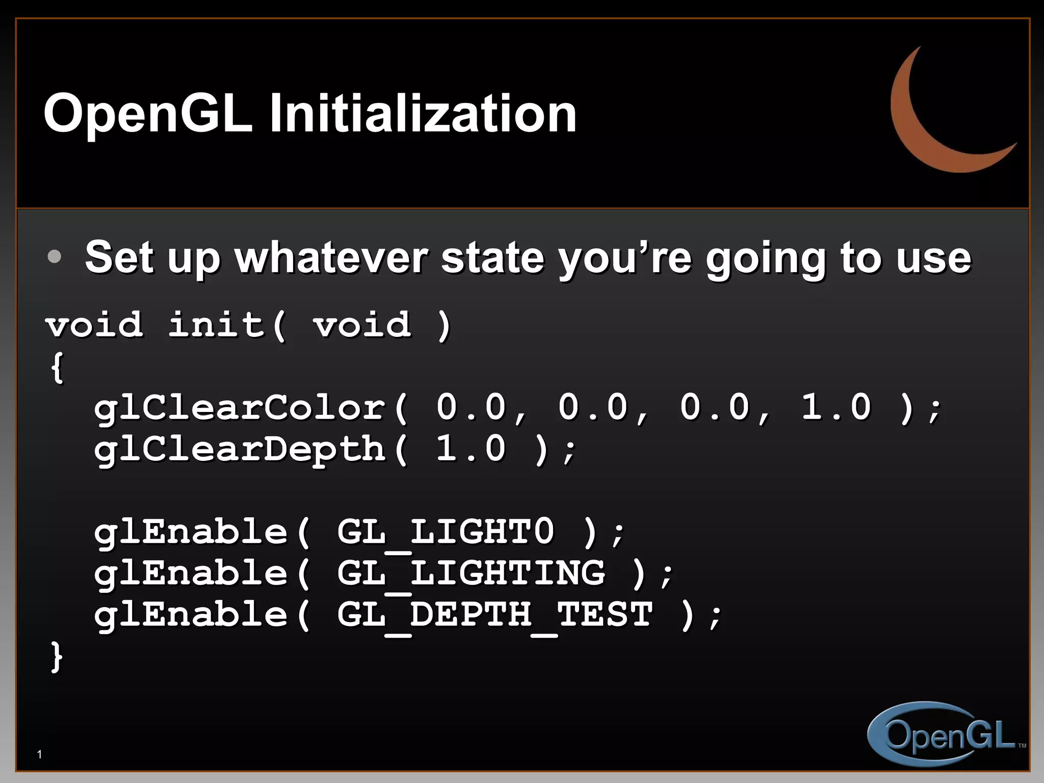 OpenGL Initialization Set up whatever state you’re going to use void init( void ) { glClearColor( 0.0, 0.0, 0.0, 1.0 ); glClearDepth( 1.0 ); glEnable( GL_LIGHT0 ); glEnable( GL_LIGHTING ); glEnable( GL_DEPTH_TEST ); } 