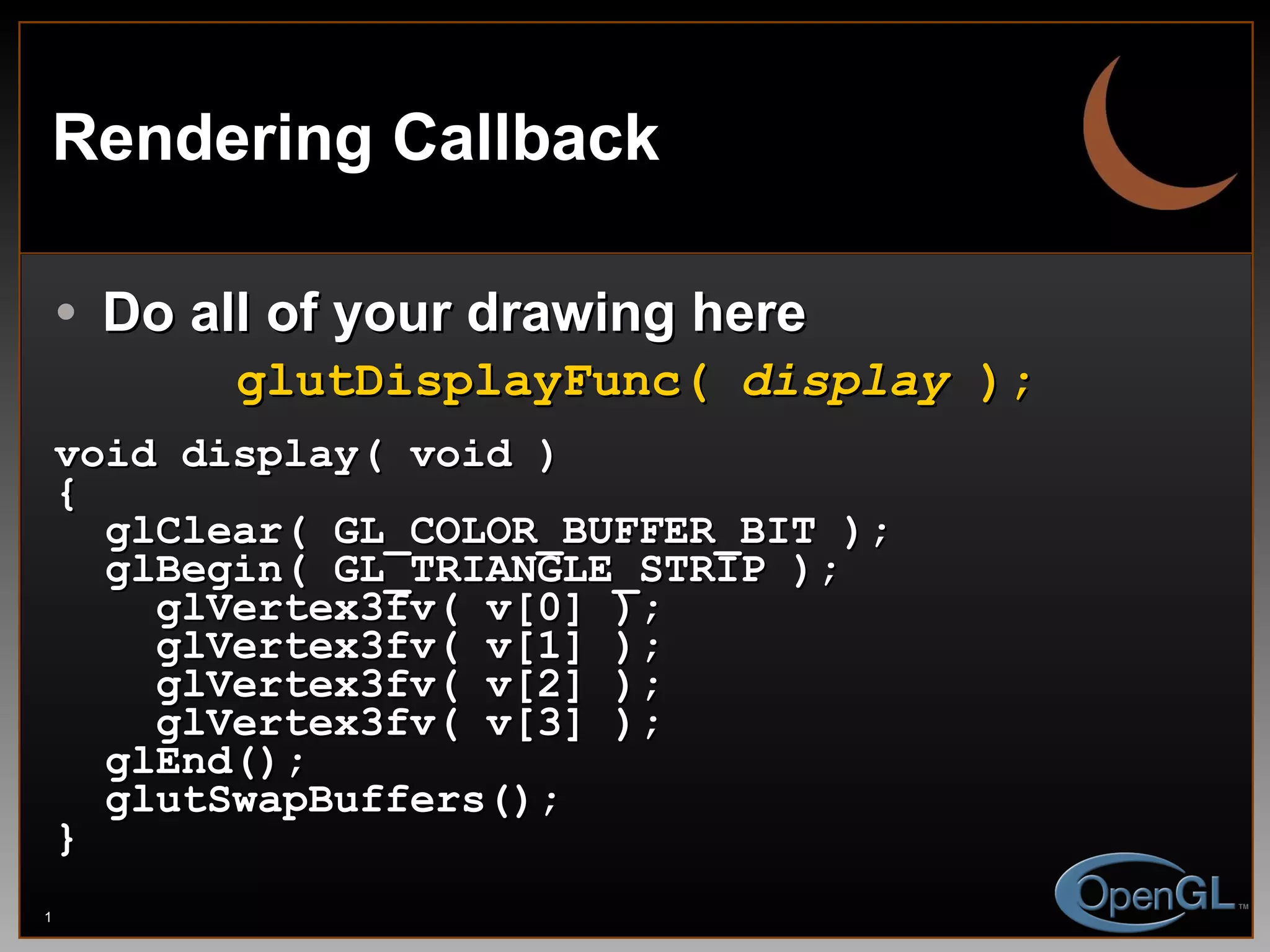Rendering Callback Do all of your drawing here glutDisplayFunc(  display  ); void display( void ) { glClear( GL_COLOR_BUFFER_BIT ); glBegin( GL_TRIANGLE_STRIP ); glVertex3fv( v[0] ); glVertex3fv( v[1] ); glVertex3fv( v[2] ); glVertex3fv( v[3] ); glEnd(); glutSwapBuffers(); } 