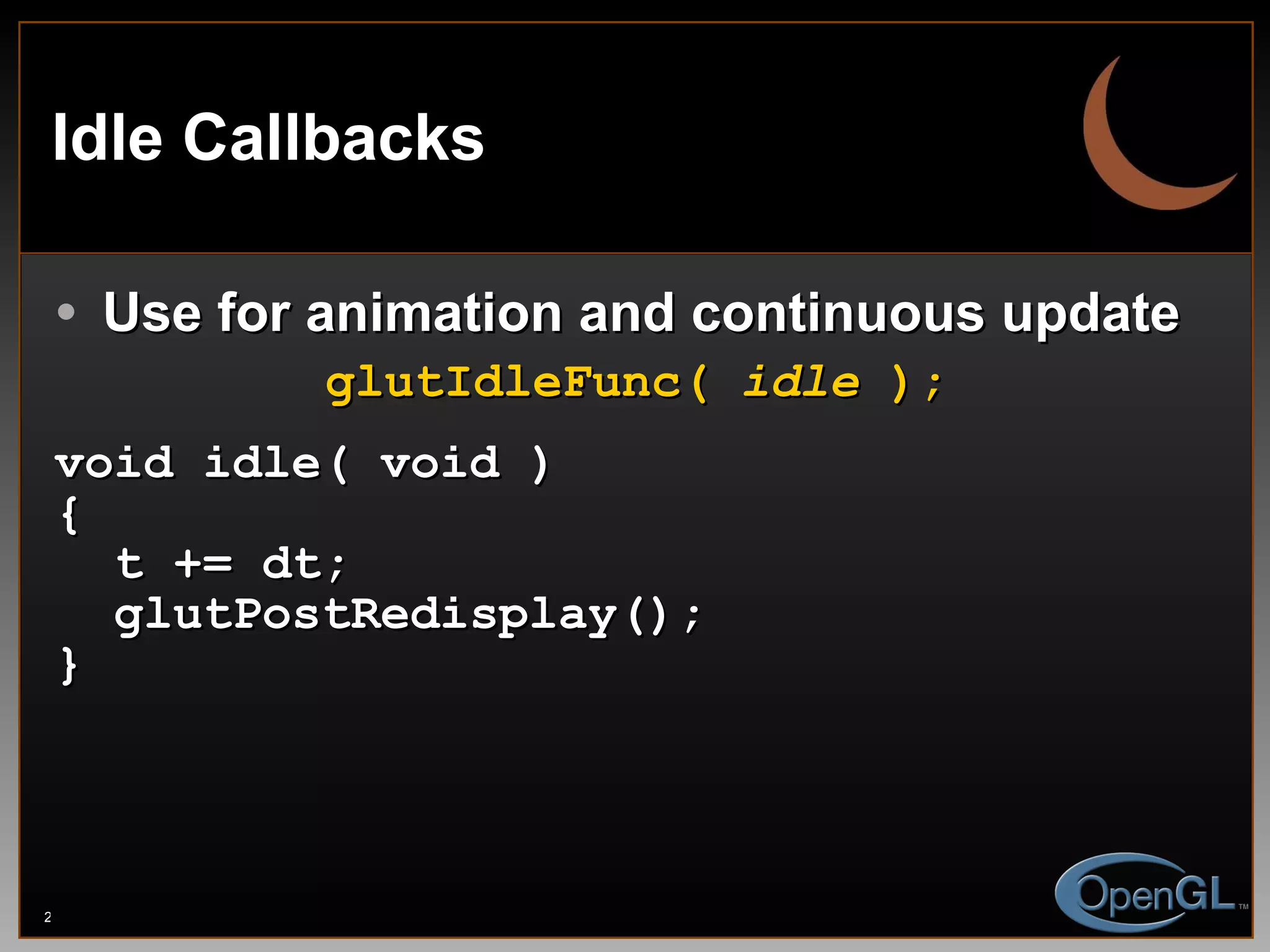 Idle Callbacks Use for animation and continuous update glutIdleFunc(  idle  ); void idle( void ) { t += dt; glutPostRedisplay(); } 