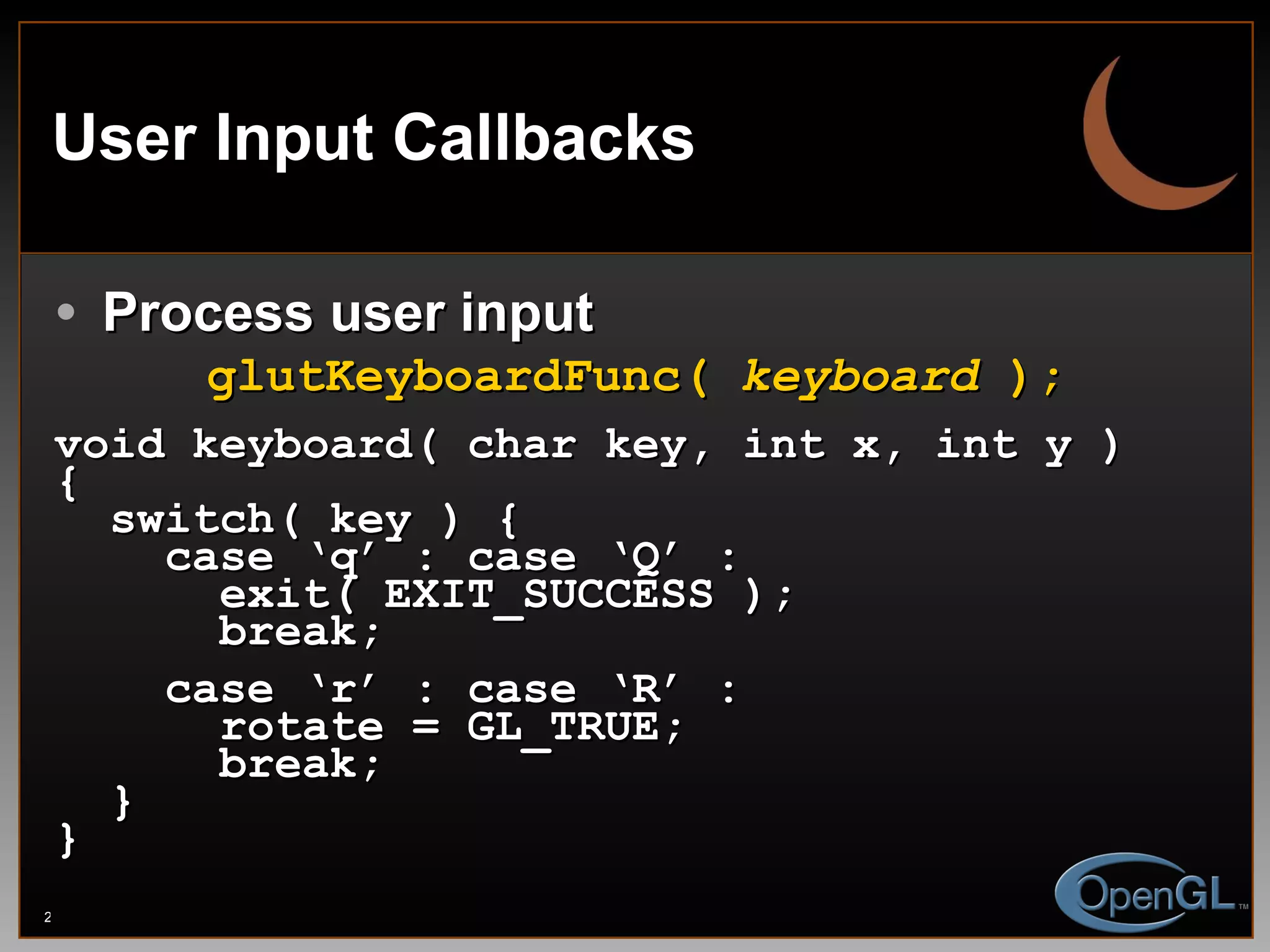 User Input Callbacks Process user input glutKeyboardFunc(  keyboard  ); void keyboard( char key, int x, int y ) { switch( key ) { case ‘q’ : case ‘Q’ : exit( EXIT_SUCCESS ); break; case ‘r’ : case ‘R’ : rotate = GL_TRUE; break; } } 