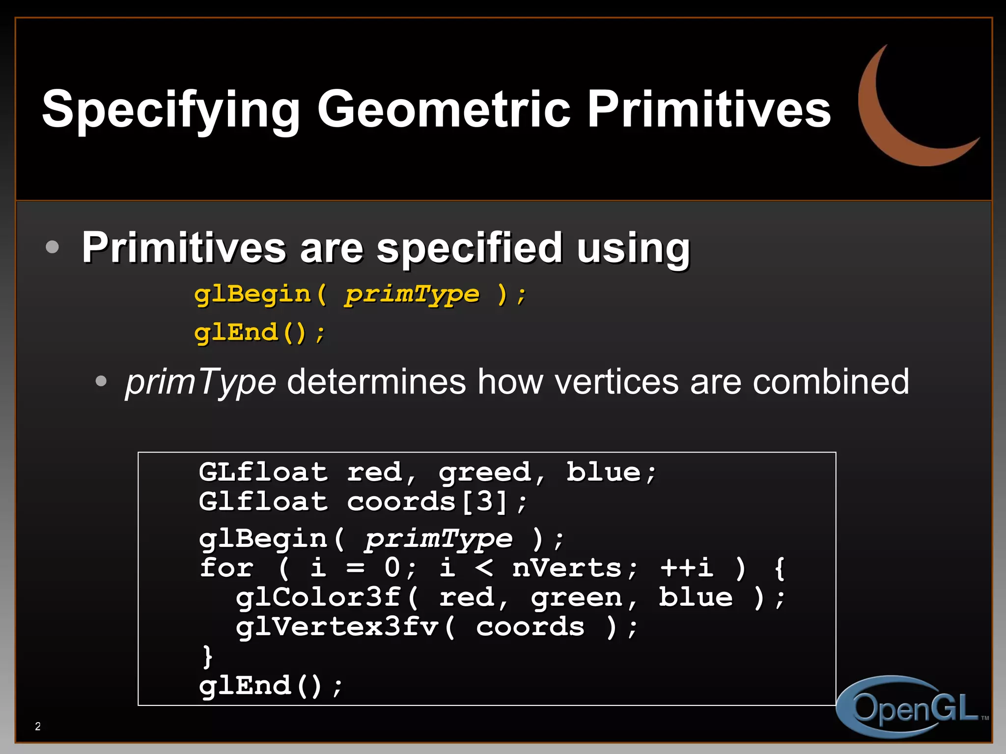 Specifying Geometric Primitives Primitives are specified using glBegin(  primType  ); glEnd(); primType  determines how vertices are combined GLfloat red, greed, blue; Glfloat coords[3]; glBegin(  primType  ); for ( i = 0; i < nVerts; ++i ) {  glColor3f( red, green, blue ); glVertex3fv( coords ); } glEnd(); 