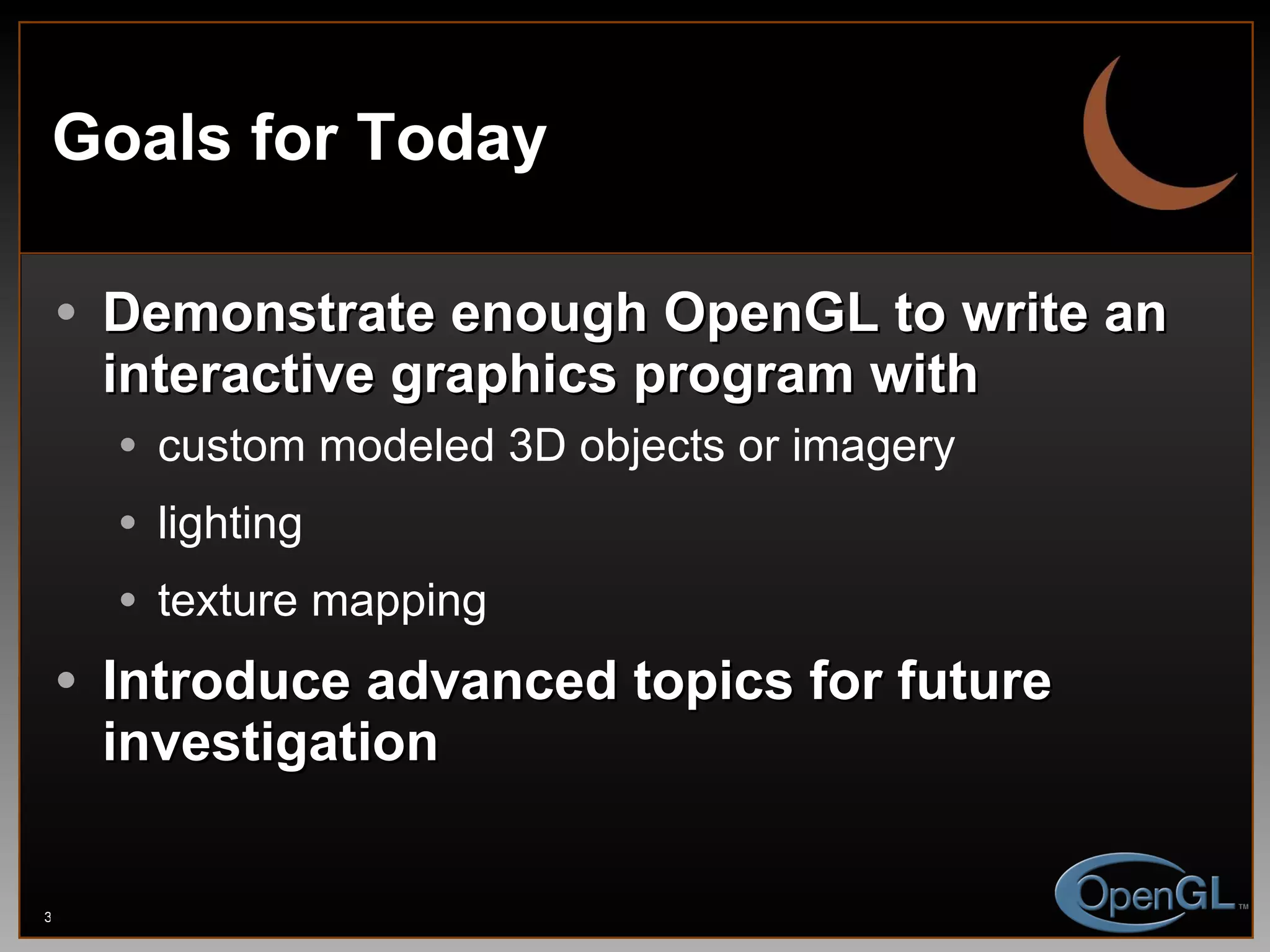 Goals for Today Demonstrate enough OpenGL to write an interactive graphics program with custom modeled 3D objects or imagery lighting texture mapping Introduce advanced topics for future investigation 