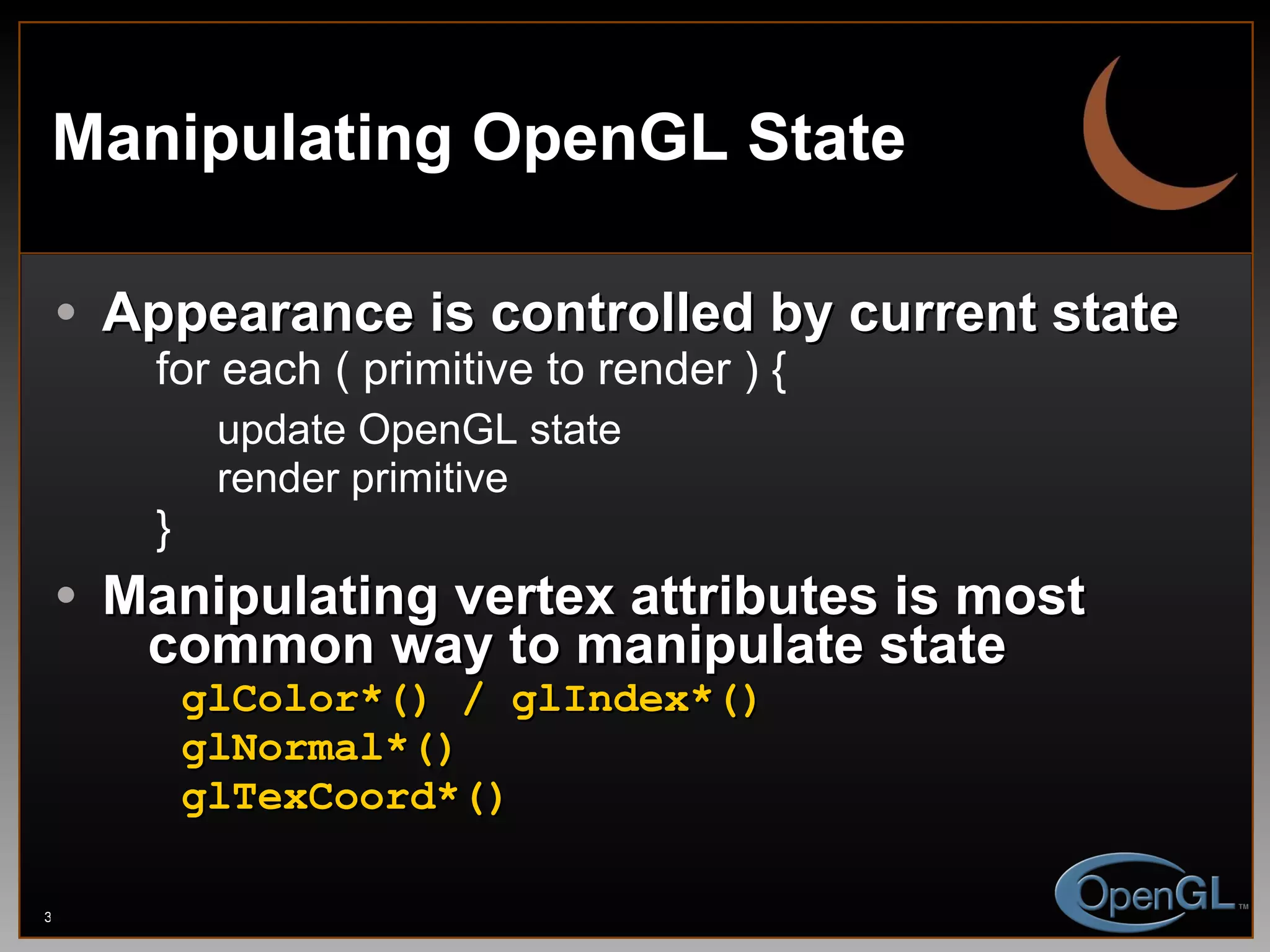 Manipulating OpenGL State Appearance is controlled by current state for each ( primitive to render ) { update OpenGL state render primitive } Manipulating vertex attributes is most   common way to manipulate state glColor*() / glIndex*() glNormal*() glTexCoord*() 