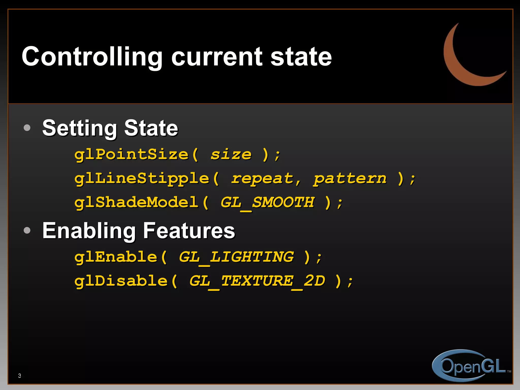 Controlling current state Setting State glPointSize(  size  ); glLineStipple(  repeat ,  pattern  ); glShadeModel(  GL _ SMOOTH  ); Enabling Features glEnable(  GL _ LIGHTING  ); glDisable(  GL_TEXTURE_2D  ); 