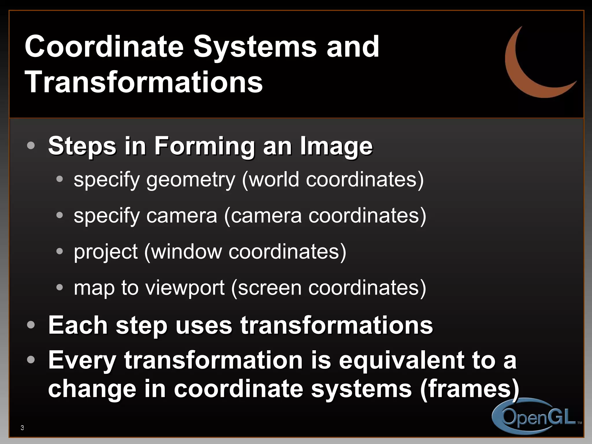 Coordinate Systems and Transformations Steps in Forming an Image specify geometry (world coordinates) specify camera (camera coordinates) project (window coordinates) map to viewport (screen coordinates) Each step uses transformations Every transformation is equivalent to a change in coordinate systems (frames) 