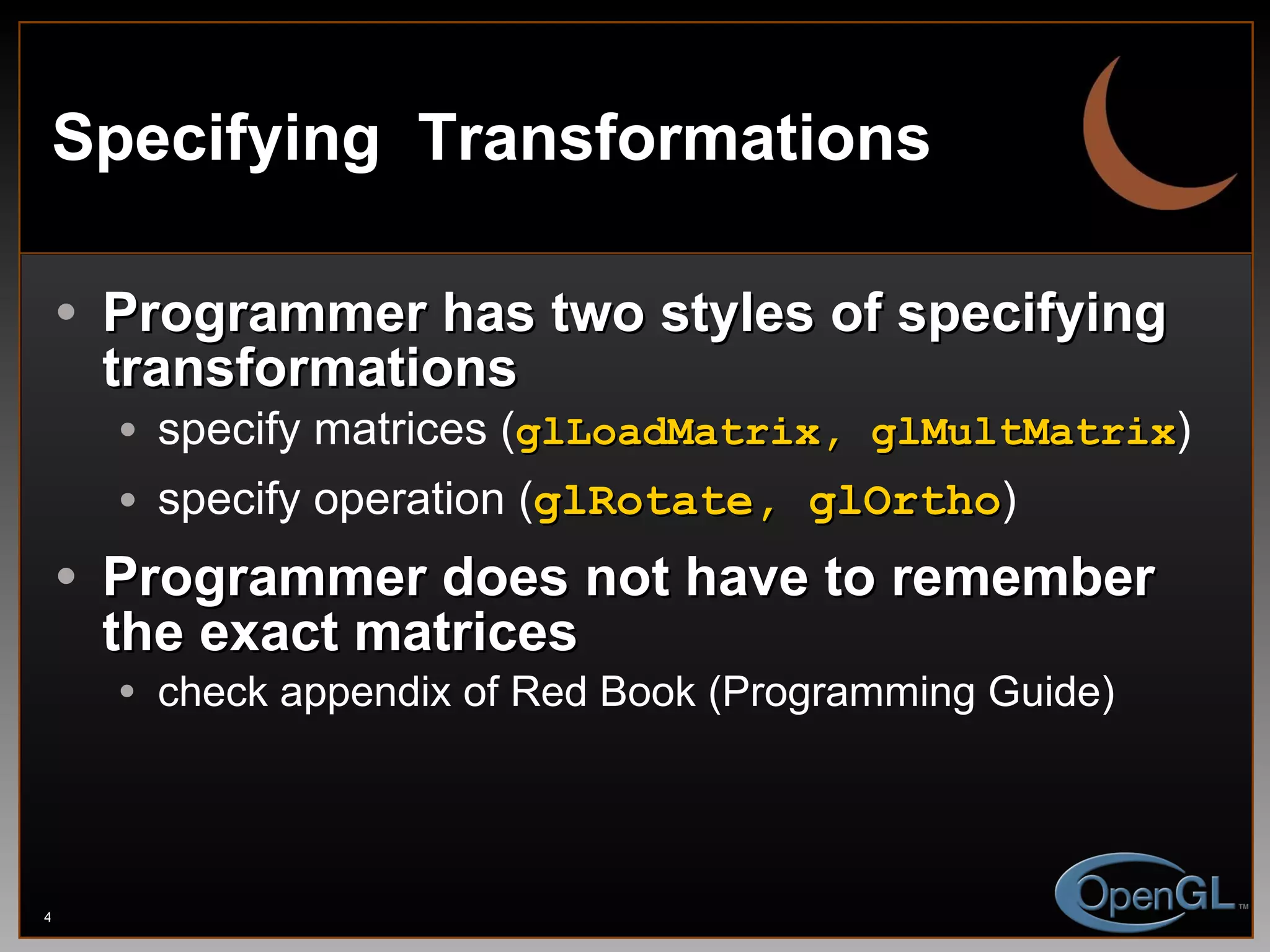Specifying  Transformations Programmer has two styles of specifying transformations specify matrices ( glLoadMatrix, glMultMatrix ) specify operation ( glRotate, glOrtho ) Programmer does not have to remember the exact matrices check appendix of Red Book (Programming Guide) 