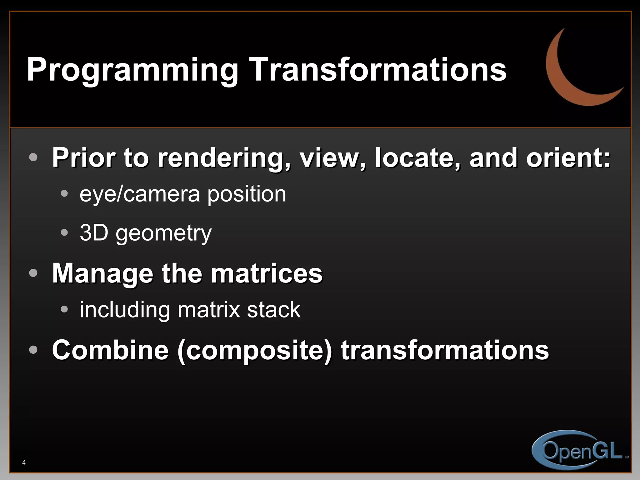 Programming Transformations Prior to rendering, view, locate, and orient: eye/camera position 3D geometry Manage the matrices including matrix stack Combine (composite) transformations 