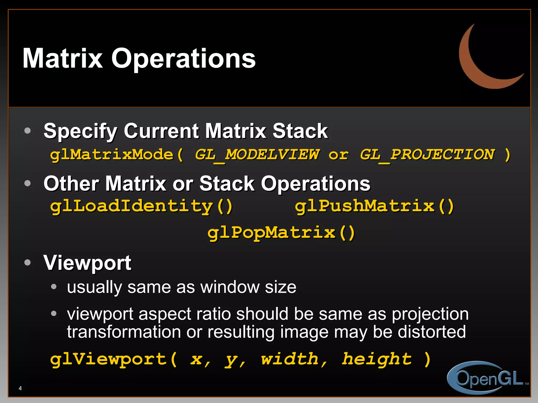 Matrix Operations Specify Current Matrix Stack glMatrixMode(  GL_MODELVIEW  or  GL_PROJECTION  ) Other Matrix or Stack Operations glLoadIdentity()  glPushMatrix() glPopMatrix() Viewport usually same as window size viewport aspect ratio should be same as projection transformation or resulting image may be distorted glViewport(  x, y, width, height  ) 