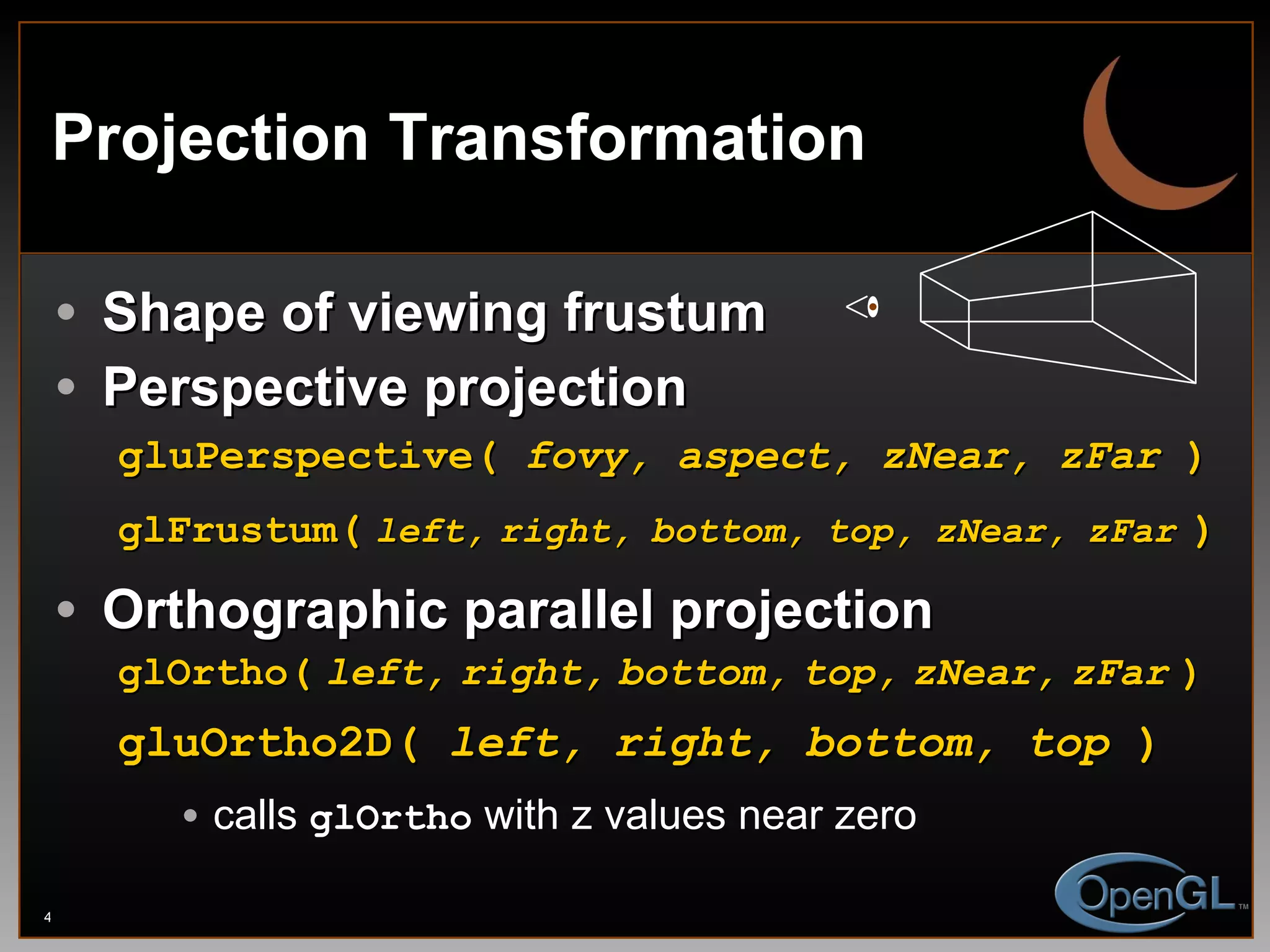 Projection Transformation Shape of viewing frustum Perspective projection gluPerspective(  fovy, aspect, zNear, zFar  ) glFrustum (   left,   right,   bottom,   top,   zNear,   zFar   ) Orthographic parallel projection glOrtho(   left,   right,   bottom,   top,   zNear,   zFar   ) gluOrtho2D(  left, right, bottom, top  )   calls  glOrtho  with z values near zero 