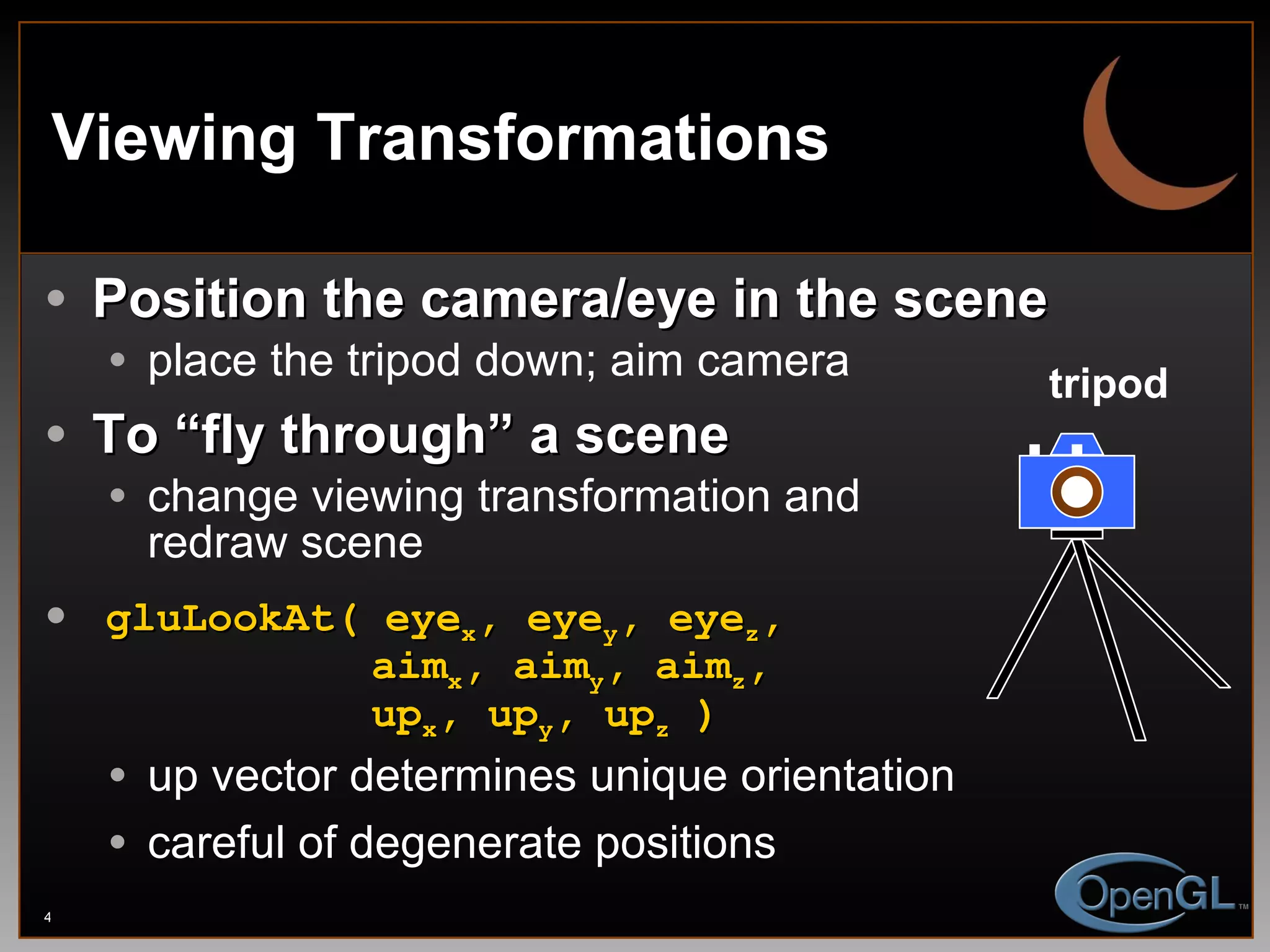 Viewing Transformations Position the camera/eye in the scene place the tripod down; aim camera To “fly through” a scene change viewing transformation and redraw scene gluLookAt( eye x , eye y , eye z ,   aim x , aim y , aim z ,   up x , up y , up z  ) up vector determines unique orientation careful of degenerate positions tripod 