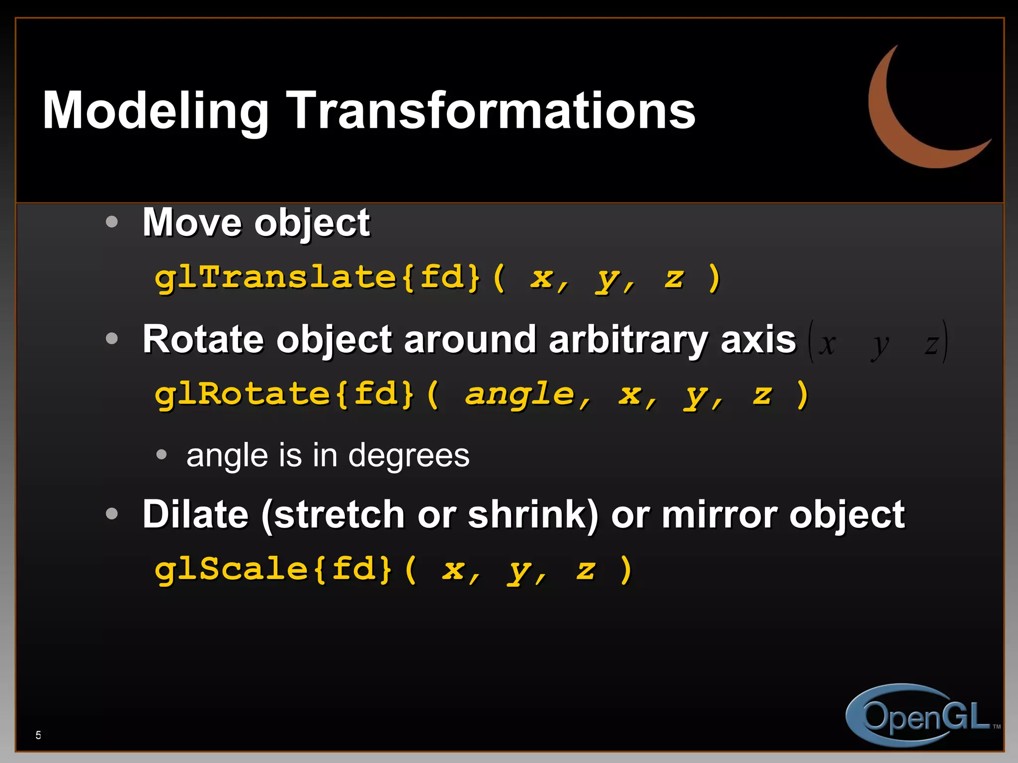 Modeling Transformations Move object glTranslate{fd}(  x, y, z  ) Rotate object around arbitrary axis glRotate{fd}(  angle, x, y, z  ) angle is in degrees Dilate (stretch or shrink) or mirror object glScale{fd}(  x, y, z  ) 