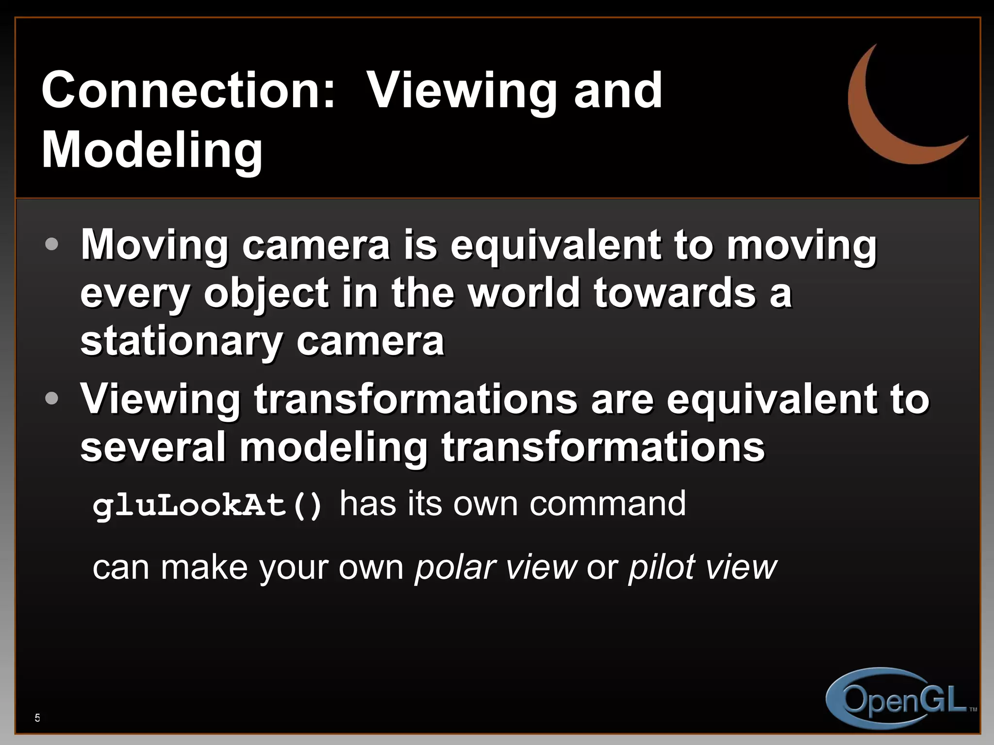 Connection:  Viewing and Modeling Moving camera is equivalent to moving every object in the world towards a stationary camera Viewing transformations are equivalent to several modeling transformations gluLookAt()  has its own command can make your own  polar view  or  pilot view 