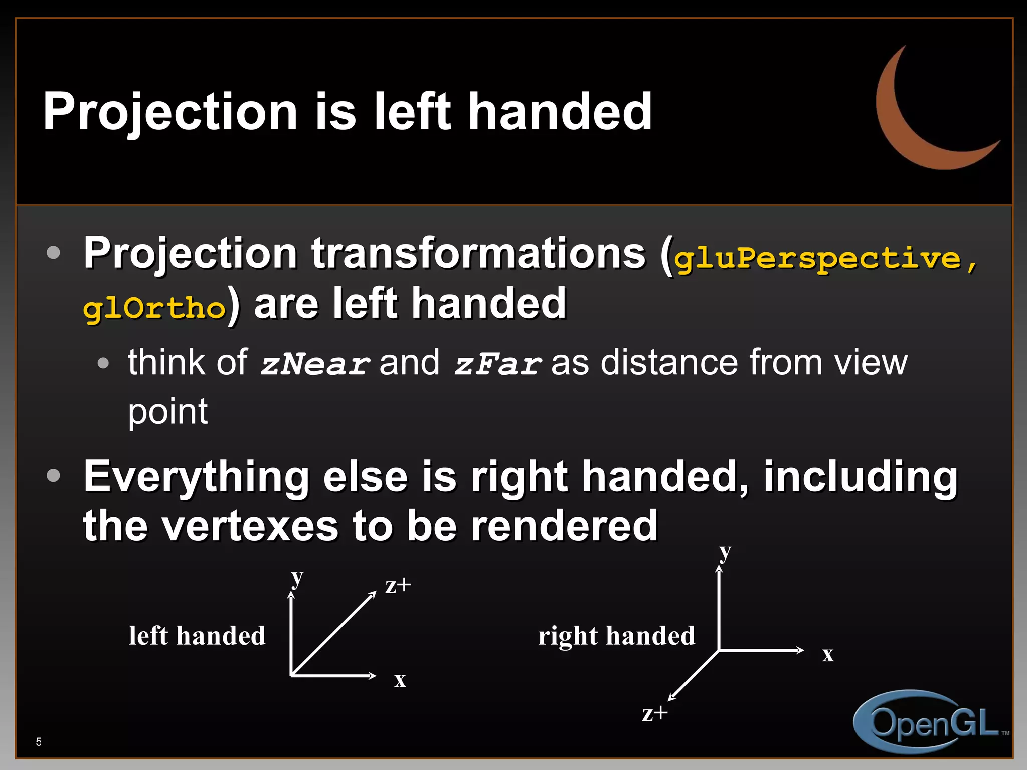 Projection is left handed Projection transformations ( gluPerspective, glOrtho ) are left handed think of  zNear  and  zFar  as distance from view point Everything else is right handed, including the vertexes to be rendered x x y y z+ z+ left handed right handed 