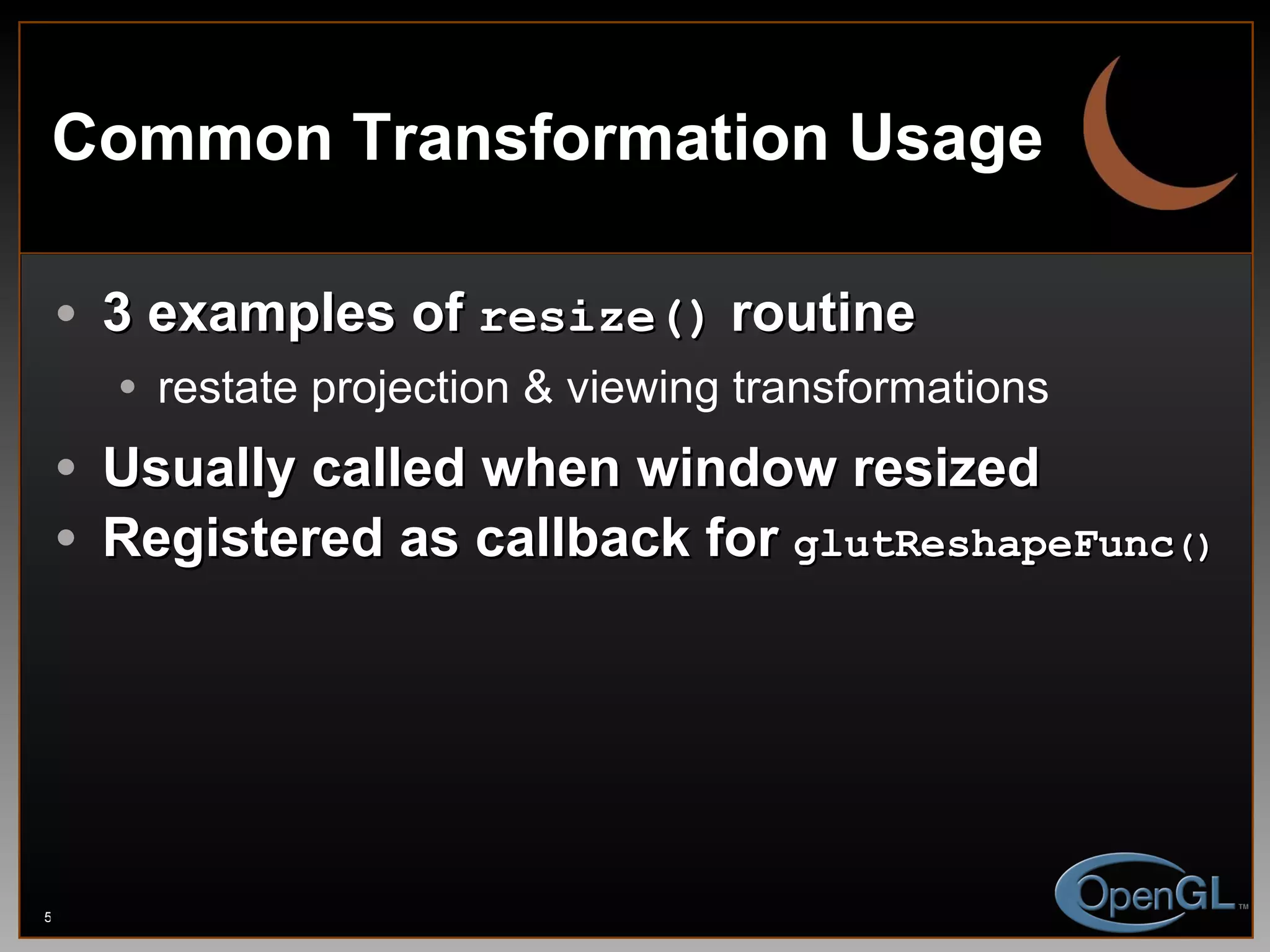 Common Transformation Usage 3 examples of  resize()  routine restate projection & viewing transformations Usually called when window resized Registered as callback for  glutReshapeFunc () 